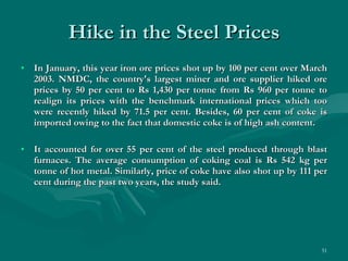 Hike in the Steel Prices In January, this year iron ore prices shot up by 100 per cent over March 2003. NMDC, the country's largest miner and ore supplier hiked ore prices by 50 per cent to Rs 1,430 per tonne from Rs 960 per tonne to realign its prices with the benchmark international prices which too were recently hiked by 71.5 per cent. Besides, 60 per cent of coke is imported owing to the fact that domestic coke is of high ash content. It accounted for over 55 per cent of the steel produced through blast furnaces. The average consumption of coking coal is Rs 542 kg per tonne of hot metal. Similarly, price of coke have also shot up by 111 per cent during the past two years, the study said.   