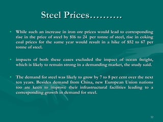 Steel Prices………. While such an increase in iron ore prices would lead to corresponding rise in the price of steel by $16 to 24  per tonne of steel, rise in coking coal prices for the same year would result in a hike of $52 to 67 per tonne of steel. impacts of both these cases excluded the impact of ocean freight, which is likely to remain strong in a demanding market, the study said.   The demand for steel was likely to grow by 7 to 8 per cent over the next ten years. Besides demand from China, new European Union nations too are keen to improve their infrastructural facilities leading to a corresponding growth in demand for steel.  