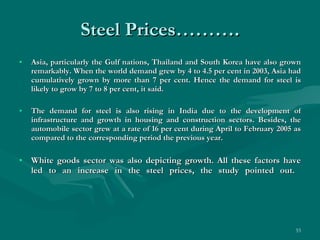 Steel Prices………. Asia, particularly the Gulf nations, Thailand and South Korea have also grown remarkably. When the world demand grew by 4 to 4.5 per cent in 2003, Asia had cumulatively grown by more than 7 per cent. Hence the demand for steel is likely to grow by 7 to 8 per cent, it said. The demand for steel is also rising in India due to the development of infrastructure and growth in housing and construction sectors. Besides, the automobile sector grew at a rate of 16 per cent during April to February 2005 as compared to the corresponding period the previous year. White goods sector was also depicting growth. All these factors have led to an increase in the steel prices, the study pointed out.  