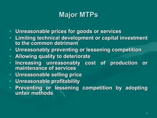 Major MTPs Unreasonable prices for goods or services Limiting technical development or capital investment to the common detriment Unreasonably preventing or lessening competition Allowing quality to deteriorate Increasing unreasonably cost of production or maintenance of services Unreasonable selling price Unreasonable profitability Preventing or lessening competition by adopting unfair methods 