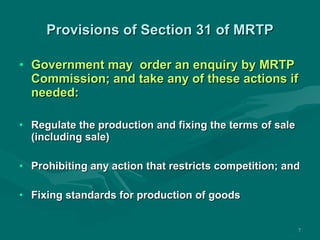 Provisions of Section 31 of MRTP Government may  order an enquiry by MRTP Commission; and take any of these actions if needed: Regulate the production and fixing the terms of sale (including sale) Prohibiting any action that restricts competition; and Fixing standards for production of goods 
