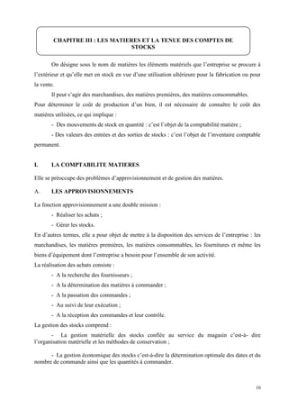 10
On désigne sous le nom de matières les éléments matériels que l’entreprise se procure à
l’extérieur et qu’elle met en stock en vue d’une utilisation ultérieure pour la fabrication ou pour
la vente.
Il peut s’agir des marchandises, des matières premières, des matières consommables.
Pour déterminer le coût de production d’un bien, il est nécessaire de connaître le coût des
matières utilisées, ce qui implique :
- Des mouvements de stock en quantité : c’est l’objet de la comptabilité matière ;
- Des valeurs des entrées et des sorties de stocks : c’est l’objet de l’inventaire comptable
permanent.
I. LA COMPTABILITE MATIERES
Elle se préoccupe des problèmes d’approvisionnement et de gestion des matières.
A. LES APPROVISIONNEMENTS
La fonction approvisionnement a une double mission :
- Réaliser les achats ;
- Gérer les stocks.
En d’autres termes, elle a pour objet de mettre à la disposition des services de l’entreprise : les
marchandises, les matières premières, les matières consommables, les fournitures et même les
biens d’équipement dont l’entreprise a besoin pour l’ensemble de son activité.
La réalisation des achats consiste :
- A la recherche des fournisseurs ;
- A la détermination des matières à commander ;
- A la passation des commandes ;
- Au suivi de leur exécution ;
- A la réception des commandes et leur contrôle.
La gestion des stocks comprend :
- La gestion matérielle des stocks confiée au service du magasin c’est-à- dire
l’organisation matérielle et les méthodes de conservation ;
- La gestion économique des stocks c’est-à-dire la détermination optimale des dates et du
nombre de commande ainsi que les quantités à commander.
CHAPITRE III : LES MATIERES ET LA TENUE DES COMPTES DE
STOCKS
 