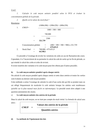 14
T.A.F.
1. Calculer le coût moyen unitaire pondéré selon le PCG et évaluer la
consommation globale de la période.
2. Quelle est la valeur du stock final ?
Résolution
(1000x300) + (500x320) + (800x350)
1. CMUP=
1000 + 500 + 800
740.000
=
2300
= 321,739
Consommation globale = (400 + 300 + 500 + 900) x 321,739
= 675.651,9
2. Stock final = 740.000 - 675.651,9
= 64.348,1
Ce procédé a l’avantage de niveler les variations de coûts en cas de fluctuation des cours.
Cependant, il a l’inconvénient de ne permettre le calcul du coût de sortie qu’en fin de période, ce
qui retarde le calcul des coûts et coûts de revient.
Il existe toutefois des variantes et le coût moyen peut être obtenu par d’autres procédés.
b) Le coût moyen unitaire pondéré après chaque entrée
On calcule le coût moyen pondéré après chaque entrée et entre deux entrées et toutes les sorties
sont évaluées au dernier coût moyen pondéré.
Cette méthode a certes l’avantage de calculer le coût d’une sortie dès qu’elle se produit mais on
est obligé fréquemment de recalculer le coût unitaire lorsque les entrées sont nombreuses
(pénible sur le plan manuel mais facile en informatique). Le procédé serait alors adapté à une
question automatisée des stocks.
c) Le coût moyen unitaire des entrées de la période
Dans le calcul du coût moyen, on ne tient pas compte du stock initial. La formule de calcul sera
alors :
d) La méthode de l’épuisement des lots
Valeurs des entrées de la période
CMUP =
Quantités entrées
 
