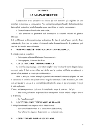 16
L’exploitation d’une entreprise est assurée par son personnel qui engendre un coût
important en raison de sa rémunération. Plus particulièrement dans le cadre de la rémunération
du travail de production, le calcul des charges de main-d’œuvre est plus complexe car :
- Les systèmes de rémunération sont variés ;
- Les opérations de production sont nombreuses et diffèrent souvent des produits
fabriqués.
Si le problème de la détermination et de la répartition des frais de main-d’œuvre entre les divers
coûts et coûts de revient est général, c’est dans le cadre du calcul des coûts de production qu’il
convient de l’étudier particulièrement.
I. DETERMINATION ET CONTROLE DES TEMPS DE TRAVAIL
Il est intéressant de connaître :
- Le temps de présence effective de chaque ouvrier ;
- Le temps passé à chacune des tâches.
A. LE CONTROLE DES TEMPS DE PRESENCE
Le contrôle par pendulage a souvent été employé pour constater le temps de présence du
personnel mais, il faut un surveillant qui vérifie que le pointage s’effectue correctement et
qu’une même personne ne pointe pas plusieurs cartes.
Dans la pratique, chaque employé reçoit hebdomadairement une carte qui porte son nom
et un numéro de contrôle indiquant le service auquel il appartient. En fin de semaine, les cartes
sont relevées par le service de la comptabilité qui totalise les temps de travail journalier et inscrit
le total sur la carte.
D’autres méthodes permettent également de contrôler les temps de présence. Il s’agit :
- Des fiches journalières de présence avec émargement où l’on note les temps d’arrivée
et de départ ;
- De l’appel nominatif.
B. LE CONTROLE DES TEMPS PASSES AU TRAVAIL
L’enregistrement exact des temps de travail est nécessaire :
- Pour connaître le montant de la rémunération de l’ouvrier ;
- Pour affecter les dépenses du personnel aux coûts intéressés.
II. LES DIFFERENTS SYSTEMES DE SALAIRE
CHAPITRE IV :
LA MAIN-D’OEUVRE
 