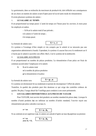 17
Le gestionnaire, dans sa recherche du maximum de productivité, doit réfléchir aux conséquences
de ses choix en matière de salaire avant d’opter pour tel ou tel autre mode de rémunération.
Il existe plusieurs systèmes de salaire :
1. LE SALAIRE AU TEMPS
Il est proportionnel au temps passé. L’unité de temps est l’heure pour les ouvriers, le mois pour
les employés et cadres.
- Si S est le salaire total d’une période ;
s le salaire à l’unité de temps ;
t le temps passé.
La formule de salaire sera :
Ce système a l’avantage d’être simple et vite compris par le salarié et ne nécessite pas une
organisation administrative lourde. Cependant, le système n’a aucun lien avec le rendement car il
n’incite pas le salarié à accroître son effort. Bref, c’est le système de la médiocrité.
2. LE SALAIRE AUX PIÈCES
Il est proportionnel au nombre de pièces produites. La rémunération d’une pièce est fixée de
commun accord entre l’employeur et le salarié.
Si S est le salaire total
n le nombre de pièces produites
p la rémunération à la pièce
La formule du salaire sera
Ce système est étroitement lié au rendement et permet de récompenser l’effort du salarié.
Toutefois, la qualité des produits peut être douteuse ce qui exige des contrôles coûteux de
qualité. De plus, l’usage abusif de l’outillage peut conduire à son usure prématurée.
3. LES SALAIRES DIFFERENTIELS AUX PIECES DE TAYLOR
Pour TAYLOR, tout ouvrier doit produire un nombre standard de pièces (ns) ; Lorsque le
nombre d’unité produite (n) est inférieur au nombre d’unités standard, l’ouvrier reçoit une
rémunération par pièce calculée à un taux h1
n < ns
Si au contraire n est supérieur à ns, le salaire est calculé d’après un taux h2supérieur au premier.
n > ns
avec h2 > h1
S = s x t
S = p x n
S = n x h1
S = n x h2
 