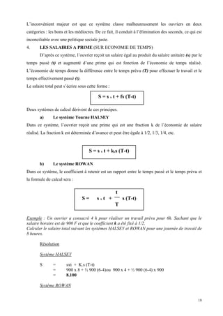 18
L’inconvénient majeur est que ce système classe malheureusement les ouvriers en deux
catégories : les bons et les médiocres. De ce fait, il conduit à l’élimination des seconds, ce qui est
inconciliable avec une politique sociale juste.
4. LES SALAIRES A PRIME (SUR ECONOMIE DE TEMPS)
D’après ce système, l’ouvrier reçoit un salaire égal au produit du salaire unitaire (s) par le
temps passé (t) et augmenté d’une prime qui est fonction de l’économie de temps réalisé.
L’économie de temps donne la différence entre le temps prévu (T) pour effectuer le travail et le
temps effectivement passé (t).
Le salaire total peut s’écrire sous cette forme :
Deux systèmes de calcul dérivent de ces principes.
a) Le système Tourne HALSEY
Dans ce système, l’ouvrier reçoit une prime qui est une fraction k de l’économie de salaire
réalisé. La fraction k est déterminée d’avance et peut être égale à 1/2, 1/3, 1/4, etc.
b) Le système ROWAN
Dans ce système, le coefficient à retenir est un rapport entre le temps passé et le temps prévu et
la formule de calcul sera :
Exemple : Un ouvrier a consacré 4 h pour réaliser un travail prévu pour 6h. Sachant que le
salaire horaire est de 900 F et que le coefficient k a été fixé à 1/2,
Calculer le salaire total suivant les systèmes HALSEY et ROWAN pour une journée de travail de
8 heures.
Résolution
Système HALSEY
S = sxt + K.s (T-t)
= 900 x 8 + ½ 900 (6-4)ou 900 x 4 + ½ 900 (6-4) x 900
= 8.100
Système ROWAN
S = s x t + fs (T-t)
S = s x t + k.s (T-t)
t
S = s x t + s (T-t)
T
 