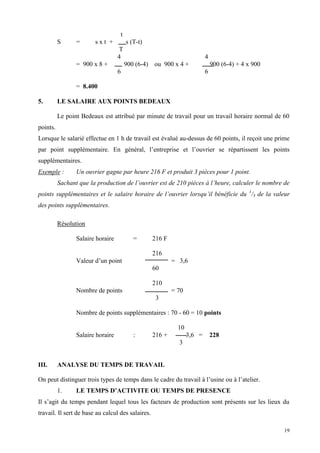 19
t
S = s x t + s (T-t)
T
4 4
= 900 x 8 + 900 (6-4) ou 900 x 4 + 900 (6-4) + 4 x 900
6 6
= 8.400
5. LE SALAIRE AUX POINTS BEDEAUX
Le point Bedeaux est attribué par minute de travail pour un travail horaire normal de 60
points.
Lorsque le salarié effectue en 1 h de travail est évalué au-dessus de 60 points, il reçoit une prime
par point supplémentaire. En général, l’entreprise et l’ouvrier se répartissent les points
supplémentaires.
Exemple : Un ouvrier gagne par heure 216 F et produit 3 pièces pour 1 point.
Sachant que la production de l’ouvrier est de 210 pièces à l’heure, calculer le nombre de
points supplémentaires et le salaire horaire de l’ouvrier lorsqu’il bénéficie du 1
/3 de la valeur
des points supplémentaires.
Résolution
Salaire horaire = 216 F
216
Valeur d’un point = 3,6
60
210
Nombre de points = 70
3
Nombre de points supplémentaires : 70 - 60 = 10 points
10
Salaire horaire : 216 + 3,6 = 228
3
III. ANALYSE DU TEMPS DE TRAVAIL
On peut distinguer trois types de temps dans le cadre du travail à l’usine ou à l’atelier.
1. LE TEMPS D’ACTIVITE OU TEMPS DE PRESENCE
Il s’agit du temps pendant lequel tous les facteurs de production sont présents sur les lieux du
travail. Il sert de base au calcul des salaires.
 