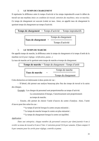 20
2. LE TEMPS DE CHARGEMENT
Il représente la différence entre le temps d’activité et les temps improductifs avant le début du
travail sur une machine (mise en condition de travail, entretien des machines, mise en marche).
Ce temps de chargement est souvent évalué en taux. Ainsi, on appelle taux de chargement le
quotient temps de chargement sur temps d’activité.
3. LE TEMPS DE MARCHE
On appelle temps de marche, la différence entre le temps de chargement et le temps d’arrêt de la
machine (arrêt pour réglage, vérification, panne...)
Le taux de marche est le quotient entre temps de marche et temps de chargement.
Cette distinction est intéressante à deux points de vue :
- D’abord, elle permet une analyse beaucoup plus fine des temps de travail et la saisie
des charges.
Exemple : Les charges de personnel sont proportionnelles au temps d’activité.
La consommation d’énergie, l’amortissement sont proportionnels
au temps de marche.
- Ensuite, elle permet de choisir l’unité d’œuvre du centre d’analyse. Ainsi, l’unité
d’œuvre peut être selon les cas :
* Le temps d’activité lorsque le centre est peu mécanisé ;
* Le temps de marche lorsque le centre est plus mécanisé ;
* Le temps de chargement lorsque le centre est équilibré.
Application :
Dans une entreprise, chaque membre du personnel consacre par demi-journée 6 mn à
revêtir sa tenue de travail et 6 mn à l’ôter. L’entretien prend 3,6 h par semaine. Il faut compter 6
h par semaine pour les arrêts pour réglage, contrôle et panne.
Temps de chargement
Taux de chargement =
Temps d’activité
Temps de marche
Taux de marche =
Temps de chargement
Temps de chargement = Temps d’activité - Temps improductifs
Temps de marche = Temps de chargement - Temps d’arrêt
 