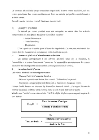 23
Un centre est dit auxiliaire lorsque son coût est imputé soit à d’autres centres auxiliaires, soit aux
centres principaux. Les centres auxiliaires ont donc une activité qui profite essentiellement à
d’autres centres.
Exemple : centre entretien, centrale électrique, transport, etc.
b) Les centres principaux
On entend par centre principal dans une entreprise, un centre dont les activités
correspondent aux trois phases du cycle d’exploitation suivantes :
- Approvisionnement ;
- Transformation ;
- Distribution.
C’est à partir de ce centre qu’on effectue les imputations. Ce sont plus précisément des
centres dont les charges seront imputées aux coûts et coûts de revient.
c) Les centres généraux d’administration et finances
Ces centres correspondent à des activités générales telles que la Direction, la
Comptabilité et la gestion financière de l’entreprise. On les considère souvent comme des centres
auxiliaires travaillant pour les autres centres (centres prestataires de service).
3. La notion d’unité d’œuvre
Une unité d’œuvre est un élément permettant de :
- Mesurer l’activité d’un centre d’analyse ;
- Détecter la part de contribution d’un centre à l’élaboration d’un produit ;
- Imputation à chaque coût et coût de revient, la fraction des charges du centre.
Lorsque l’unité d’œuvre est physique (kg de matières, heure de travail...), le rapport du coût du
centre d’analyse au nombre d’unité d’œuvre prend le nom de coût de l’unité d’œuvre.
Mais lorsque l’unité d’œuvre est monétaire (100 F de chiffre d’affaires par exemple), on parle de
taux de frais.
Ou
Total du centre d’analyse
C.U.O. =
Nombre d’unités d’oeuvre
Total du centre d’analyse
Taux de frais =
Assiette de frais
 