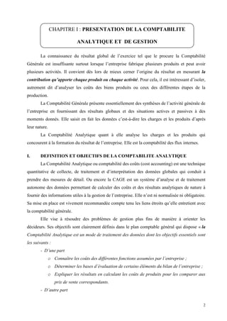 2
La connaissance du résultat global de l’exercice tel que le procure la Comptabilité
Générale est insuffisante surtout lorsque l’entreprise fabrique plusieurs produits et peut avoir
plusieurs activités. Il convient dès lors de mieux cerner l’origine du résultat en mesurant la
contribution qu’apporte chaque produit ou chaque activité. Pour cela, il est intéressant d’isoler,
autrement dit d’analyser les coûts des biens produits ou ceux des différentes étapes de la
production.
La Comptabilité Générale présente essentiellement des synthèses de l’activité générale de
l’entreprise en fournissant des résultats globaux et des situations actives et passives à des
moments donnés. Elle saisit en fait les données c’est-à-dire les charges et les produits d’après
leur nature.
La Comptabilité Analytique quant à elle analyse les charges et les produits qui
concourent à la formation du résultat de l’entreprise. Elle est la comptabilité des flux internes.
I. DEFINITION ET OBJECTIFS DE LA COMPTABILITE ANALYTIQUE
La Comptabilité Analytique ou comptabilité des coûts (cost accounting) est une technique
quantitative de collecte, de traitement et d’interprétation des données globales qui conduit à
prendre des mesures de détail. Ou encore la CAGE est un système d’analyse et de traitement
autonome des données permettant de calculer des coûts et des résultats analytiques de nature à
fournir des informations utiles à la gestion de l’entreprise. Elle n’est ni normalisée ni obligatoire.
Sa mise en place est vivement recommandée compte tenu les liens étroits qu’elle entretient avec
la comptabilité générale.
Elle vise à résoudre des problèmes de gestion plus fins de manière à orienter les
décideurs. Ses objectifs sont clairement définis dans le plan comptable général qui dispose « la
Comptabilité Analytique est un mode de traitement des données dont les objectifs essentiels sont
les suivants :
- D’une part
o Connaître les coûts des différentes fonctions assumées par l’entreprise ;
o Déterminer les bases d’évaluation de certains éléments du bilan de l’entreprise ;
o Expliquer les résultats en calculant les coûts de produits pour les comparer aux
prix de vente correspondants.
- D’autre part
CHAPITRE I : PRESENTATION DE LA COMPTABILITE
ANALYTIQUE ET DE GESTION
 