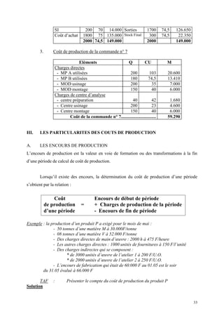 33
SI 200 70 14.000 Sorties 1700 74,5 126.650
Coût d’achat 1800 75 135.000 Stock Final 300 74,5 22.350
2000 74,5 149.000 2000 149.000
3. Coût de production de la commande n° 7
Eléments Q CU M
Charges directes
- MP A utilisées 200 103 20.600
- MP B utilisées 180 74,5 13.410
- MOD usinage 200 35 7.000
- MOD montage 150 40 6.000
Charges de centre d’analyse
- centre préparation 40 42 1.680
- Centre usinage 200 23 4.600
- Centre montage 150 40 6.000
Coût de la commande n° 7............................... 59.290
III. LES PARTICULARITES DES COUTS DE PRODUCTION
A. LES ENCOURS DE PRODUCTION
L’encours de production est la valeur en voie de formation ou des transformations à la fin
d’une période de calcul de coût de production.
Lorsqu’il existe des encours, la détermination du coût de production d’une période
s’obtient par la relation :
Exemple : la production d’un produit P a exigé pour le mois de mai :
- 50 tonnes d’une matière M à 30.000F/tonne
- 08 tonnes d’une matière V à 52.000 F/tonne
- Des charges directes de main d’œuvre : 2000 h à 475 F/heure
- Les autres charges directes : 1000 unités de fournitures à 150 F/l’unité
- Des charges indirectes qui se composent :
* de 3000 unités d’œuvre de l’atelier 1 à 200 F/U.O.
* de 2000 unités d’œuvre de l’atelier 2 à 250 F/U.O.
- L’encours de fabrication qui était de 60.000 F au 01.05 est le soir
du 31.05 évalué à 66.000 F
TAF : Présenter le compte du coût de production du produit P
Solution
Coût Encours de début de période
de production = + Charges de production de la période
d’une période - Encours de fin de période
 