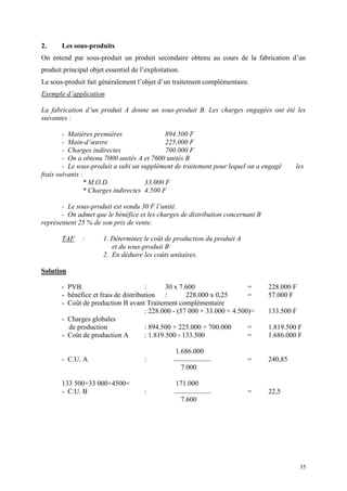 35
2. Les sous-produits
On entend par sous-produit un produit secondaire obtenu au cours de la fabrication d’un
produit principal objet essentiel de l’exploitation.
Le sous-produit fait généralement l’objet d’un traitement complémentaire.
Exemple d’application
La fabrication d’un produit A donne un sous-produit B. Les charges engagées ont été les
suivantes :
- Matières premières 894.500 F
- Main-d’œuvre 225.000 F
- Charges indirectes 700.000 F
- On a obtenu 7000 unités A et 7600 unités B
- Le sous-produit a subi un supplément de traitement pour lequel on a engagé les
frais suivants :
* M.O.D. 33.000 F
* Charges indirectes 4.500 F
- Le sous-produit est vendu 30 F l’unité.
- On admet que le bénéfice et les charges de distribution concernant B
représentent 25 % de son prix de vente.
TAF : 1. Déterminez le coût de production du produit A
et du sous-produit B
2. En déduire les coûts unitaires.
Solution
- PVB : 30 x 7.600 = 228.000 F
- bénéfice et frais de distribution : 228.000 x 0,25 = 57.000 F
- Coût de production B avant Traitement complémentaire
: 228.000 - (57 000 + 33.000 + 4.500)= 133.500 F
- Charges globales
de production : 894.500 + 225.000 + 700.000 = 1.819.500 F
- Coût de production A : 1.819.500 - 133.500 = 1.686.000 F
1.686.000
- C.U. A : = 240,85
7.000
133 500+33 000+4500= 171.000
- C.U. B : = 22,5
7.600
 