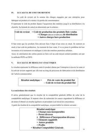36
IV. LE CALCUL DU COUT DE REVIENT
Le coût de revient est la somme des charges engagées par une entreprise pour
fabriquer un produit et le mettre à la portée du consommateur.
Il représente le coût du produit depuis l’acquisition des matières jusqu’à sa distribution à la
clientèle. Sa formule de calcul est déterminée par la relation :
Il faut noter que les produits finis doivent faire l’objet d’une mise en stock. Ils rentrent en
stock à leur coût de production. Au moment de leur vente, il va se poser le problème de leur
inventaire et le traitement est analogue à celui des matières premières achetées.
Aussi, la valorisation des sorties pourra se faire soit au coût moyen unitaire pondéré, soit par
la méthode PEPS ou FIFO.
V. LE CALCUL DU RESULTAT ANALYTIQUE
Le résultat représente la différence entre le produit obtenu par l’entreprise à travers la vente et
le coût de revient supporté par elle tout au long du processus de fabrication et de distribution
de l’article commercialisé.
La concordance des résultats
Il arrive généralement que le résultat de la comptabilité générale diffère de celui de la
comptabilité analytique. Il importe alors de rechercher les causes engendrant la différence et
de tenter d’obtenir un résultat égalitaire en procédant à un travail de concordance.
A partir du résultat de la comptabilité analytique, on peut établir la relation suivante :
Coût de revient = Coût de production des produits finis vendus
+ Charges (directes et indirectes) de distribution
+ Autres charges hors production
Résultat analytique
- Charges non incorporables
- Pertes diverses
 Différences d’incorporation diverses
+ Eléments supplétifs
+ Autres produits
+ Profits
= Résultat Comptabilité Générale
Résultat analytique = Prix de vente du produit fini
- Coût de revient du produit fini
 