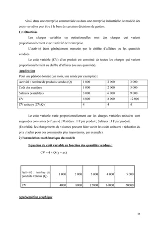 38
Ainsi, dans une entreprise commerciale ou dans une entreprise industrielle, le modèle des
couts variables peut être à la base de certaines décisions de gestion.
1) Définitions
Les charges variables ou opérationnelles sont des charges qui varient
proportionnellement avec l’activité de l’entreprise.
L’activité étant généralement mesurée par le chiffre d’affaires ou les quantités
vendues.
Le coût variable (CV) d’un produit est constitué de toutes les charges qui varient
proportionnellement au chiffre d’affaires (ou aux quantités).
Application
Pour une période donnée (un mois, une année par exemples) :
Activité : nombre de produits vendus (Q) 1 000 2 000 3 000
Coût des matières 1 000 2 000 3 000
Salaires (variables) 3 000 6 000 9 000
CV 4 000 8 000 12 000
CV unitaire (CV/Q) 4 4 4
Le coût variable varie proportionnellement car les charges variables unitaires sont
supposées constantes (« fixes ») : Matières : 1 F par produit ; Salaires : 3 F par produit.
(En réalité, les changements de volumes peuvent faire varier les coûts unitaires : réduction du
prix d’achat pour des commandes plus importantes, par exemple).
2) Formulation mathématique du modèle
Equation du coût variable en fonction des quantités vendues :
CV = 4 × Q (y = ax)
Activité : nombre de
produits vendus (Q)
1 000 2 000 3 000 4 000 5 000
CV 4000 8000 12000 16000 20000
représentation graphique
 