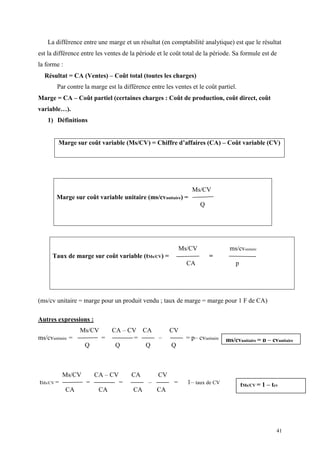 41
La différence entre une marge et un résultat (en comptabilité analytique) est que le résultat
est la différence entre les ventes de la période et le coût total de la période. Sa formule est de
la forme :
Résultat = CA (Ventes) – Coût total (toutes les charges)
Par contre la marge est la différence entre les ventes et le coût partiel.
Marge = CA – Coût partiel (certaines charges : Coût de production, coût direct, coût
variable…).
1) Définitions
Marge sur coût variable (Ms/CV) = Chiffre d’affaires (CA) – Coût variable (CV)
(ms/cv unitaire = marge pour un produit vendu ; taux de marge = marge pour 1 F de CA)
Autres expressions :
Ms/CV CA – CV CA CV
ms/cvunitaire = = = – = p– cvunitaire
Q Q Q Q
Ms/CV CA – CV CA CV
tMs/CV = = – = – = 1– taux de CV
CA CA CA CA
Ms/CV
Marge sur coût variable unitaire (ms/cvunitaire) =
Q
Ms/CV ms/cvunitaire
Taux de marge sur coût variable (tMs/CV) = =
CA p
ms/cvunitaire = p – cvunitaire
tMs/CV = 1 – tcv
 