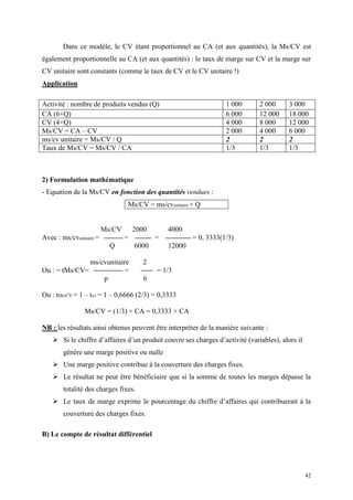42
Dans ce modèle, le CV étant proportionnel au CA (et aux quantités), la Ms/CV est
également proportionnelle au CA (et aux quantités) : le taux de marge sur CV et la marge sur
CV unitaire sont constants (comme le taux de CV et le CV unitaire !)
Application
Activité : nombre de produits vendus (Q) 1 000 2 000 3 000
CA (6×Q) 6 000 12 000 18 000
CV (4×Q) 4 000 8 000 12 000
Ms/CV = CA – CV 2 000 4 000 6 000
ms/cv unitaire = Ms/CV / Q 2 2 2
Taux de Ms/CV = Ms/CV / CA 1/3 1/3 1/3
2) Formulation mathématique
- Equation de la Ms/CV en fonction des quantités vendues :
Ms/CV = ms/cvunitaire × Q
Ms/CV 2000 4000
Avec : ms/cvunitaire = = = = 0, 3333(1/3)
Q 6000 12000
ms/cvunitaire 2
Ou : = tMs/CV= = = 1/3
p 6
Ou : tMs/CV = 1 – tcv = 1 – 0,6666 (2/3) = 0,3333
Ms/CV = (1/3) × CA = 0,3333 × CA
NB : les résultats ainsi obtenus peuvent être interpréter de la manière suivante :
 Si le chiffre d’affaires d’un produit couvre ses charges d’activité (variables), alors il
génère une marge positive ou nulle
 Une marge positive contribue à la couverture des charges fixes.
 Le résultat ne peut être bénéficiaire que si la somme de toutes les marges dépasse la
totalité des charges fixes.
 Le taux de marge exprime le pourcentage du chiffre d’affaires qui contribuerait à la
couverture des charges fixes.
B) Le compte de résultat différentiel
 