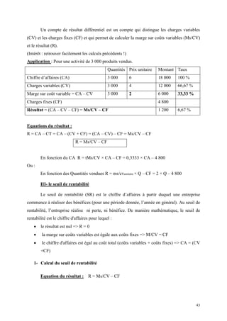 43
Un compte de résultat différentiel est un compte qui distingue les charges variables
(CV) et les charges fixes (CF) et qui permet de calculer la marge sur coûts variables (Ms/CV)
et le résultat (R).
(Intérêt : retrouver facilement les calculs précédents !)
Application : Pour une activité de 3 000 produits vendus.
Quantités Prix unitaire Montant Taux
Chiffre d’affaires (CA) 3 000 6 18 000 100 %
Charges variables (CV) 3 000 4 12 000 66,67 %
Marge sur coût variable = CA – CV 3 000 2 6 000 33,33 %
Charges fixes (CF) 4 800
Résultat = (CA – CV – CF) = Ms/CV – CF 1 200 6,67 %
Equations du résultat :
R = CA – CT = CA – (CV + CF) = (CA – CV) – CF = Ms/CV – CF
R = Ms/CV – CF
En fonction du CA R = tMs/CV × CA – CF = 0,3333 × CA – 4 800
Ou :
En fonction des Quantités vendues R = ms/cvunitaire × Q – CF = 2 × Q – 4 800
III- le seuil de rentabilité
Le seuil de rentabilité (SR) est le chiffre d’affaires à partir duquel une entreprise
commence à réaliser des bénéfices (pour une période donnée, l’année en général). Au seuil de
rentabilité, l’entreprise réalise ni perte, ni bénéfice. De manière mathématique, le seuil de
rentabilité est le chiffre d'affaires pour lequel :
 le résultat est nul => R = 0
 la marge sur coûts variables est égale aux coûts fixes => M/CV = CF
 le chiffre d'affaires est égal au coût total (coûts variables + coûts fixes) => CA = (CV
+CF)
1- Calcul du seuil de rentabilité
Equation du résultat : R = Ms/CV – CF
 