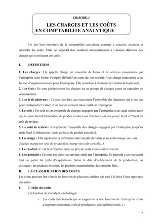 5
Un des buts essentiels de la comptabilité analytique consiste à calculer, analyser et
contrôler les coûts. Mais cet objectif doit conduire nécessairement à l’analyse détaillée des
charges qui constituent ces coûts.
I. DEFINITIONS
1. Les charges : On appelle charge un ensemble de biens et de services consommés par
l’entreprise sous forme d’emploi définitif au cours de son activité. Une charge correspond à un
facteur d’appauvrissement pour l’entreprise. Elle contribue à diminuer le résultat de la période.
2. Les frais : Ils sont généralement les charges ou un groupe de charges ayant un caractère de
décaissement.
3. Les frais généraux : Ce sont des frais qui recouvrent l’ensemble des dépenses qui n’ont pas
pour contrepartie l’entrée d’un nouvel élément dans l’actif de l’entreprise.
4. Le coût : Un coût est un ensemble de charges engagées par l’entreprise à un stade donné autre
que le stade final d’élaboration du produit vendu (coût d’achat, coût marginal). Il est différent du
coût de revient.
5. Le coût de revient : Il représente l’ensemble des charges engagées par l’entreprise jusqu’au
stade final d’élaboration (vente incluse) du produit considéré.
6. La marge : Elle représente la différence entre un prix de vente et un coût (marge sur coût
d’achat, marge sur coût de production, marge sur coût variable...)
7. Le résultat : C’est la différence entre un prix de vente et un coût de revient.
8. Les produits : Ce sont des biens ou services créés par l’entreprise. Ils peuvent avoir parcouru
tout ou partie du cycle d’exploitation. Selon la date d’achèvement de la production, on
distingue : les produits en cours, les produits intermédiaires, les produits finis.
II. LA CLASSIFICATION DES COUTS
Les coûts peuvent être classés en fonction de plusieurs critères qui sont à la base d’une typologie
des coûts.
1. L’objet des coûts
En fonction de leur objet, on distingue :
- Les coûts fonctionnels qui se rapportent à une fonction de l’entreprise (coût
d’approvisionnement, coût de production, coût administratif...) ;
CHAPITRE II
LES CHARGES ET LES COÛTS
EN COMPTABILITE ANALYTIQUE
 