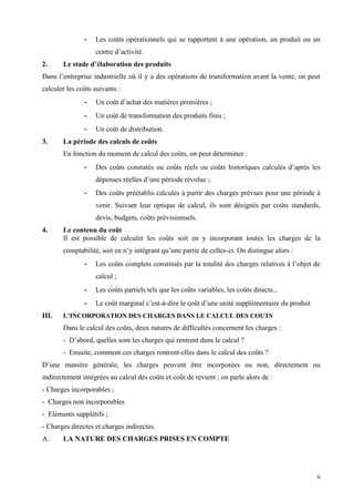 6
- Les coûts opérationnels qui se rapportent à une opération, un produit ou un
centre d’activité.
2. Le stade d’élaboration des produits
Dans l’entreprise industrielle où il y a des opérations de transformation avant la vente, on peut
calculer les coûts suivants :
- Un coût d’achat des matières premières ;
- Un coût de transformation des produits finis ;
- Un coût de distribution.
3. La période des calculs de coûts
En fonction du moment de calcul des coûts, on peut déterminer :
- Des coûts constatés ou coûts réels ou coûts historiques calculés d’après les
dépenses réelles d’une période révolue ;
- Des coûts préétablis calculés à partir des charges prévues pour une période à
venir. Suivant leur optique de calcul, ils sont désignés par coûts standards,
devis, budgets, coûts prévisionnels.
4. Le contenu du coût
Il est possible de calculer les coûts soit en y incorporant toutes les charges de la
comptabilité, soit en n’y intégrant qu’une partie de celles-ci. On distingue alors :
- Les coûts complets constitués par la totalité des charges relatives à l’objet de
calcul ;
- Les coûts partiels tels que les coûts variables, les coûts directs...
- Le coût marginal c’est-à-dire le coût d’une unité supplémentaire du produit
III. L’INCORPORATION DES CHARGES DANS LE CALCUL DES COUTS
Dans le calcul des coûts, deux natures de difficultés concernent les charges :
- D’abord, quelles sont les charges qui rentrent dans le calcul ?
- Ensuite, comment ces charges rentrent-elles dans le calcul des coûts ?
D’une manière générale, les charges peuvent être incorporées ou non, directement ou
indirectement intégrées au calcul des coûts et coût de revient ; on parle alors de :
- Charges incorporables ;
- Charges non incorporables
- Eléments supplétifs ;
- Charges directes et charges indirectes.
A. LA NATURE DES CHARGES PRISES EN COMPTE
 