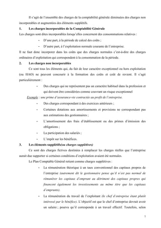 7
Il s’agit de l’ensemble des charges de la comptabilité générale diminuées des charges non
incorporables et augmentées des éléments supplétifs.
1. Les charges incorporables de la Comptabilité Générale
Les charges sont dites incorporables lorsqu’elles concernent des consommations relatives :
- D’une part, à la période de calcul des coûts ;
- D’autre part, à l’exploitation normale courante de l’entreprise.
Il ne faut donc incorporer dans les coûts que des charges normales c’est-à-dire des charges
ordinaires d’exploitation qui correspondent à la consommation de la période.
2. Les charges non incorporables
Ce sont tous les éléments qui, du fait de leur caractère exceptionnel ou hors exploitation
(ou HAO) ne peuvent concourir à la formation des coûts et coût de revient. Il s’agit
particulièrement :
- Des charges qui ne représentent pas un caractère habituel dans la profession et
qui doivent être considérées comme couvrant un risque exceptionnel
Exemple : une prime d’assurance-vie contractée au profit de l’entreprise.
- Des charges correspondant à des exercices antérieurs ;
- Certaines dotations aux amortissements et provisions ne correspondant pas
aux estimations des gestionnaires ;
- L’amortissement des frais d’établissement ou des primes d’émission des
obligations ;
- La participation des salariés ;
- L’impôt sur les bénéfices.
3. Les éléments supplétifs(ou charges supplétives)
Ce sont des charges fictives destinées à remplacer les charges réelles que l’entreprise
aurait due supporter si certaines conditions d’exploitation avaient été normales.
Le Plan Comptable Général retient comme charges supplétives :
- La rémunération théorique à un taux conventionnel des capitaux propres de
l’entreprise (autrement dit le gestionnaire pense qu’il n’est pas normal de
rémunérer les capitaux d’emprunt au détriment des capitaux propres qui
financent également les investissements au même titre que les capitaux
d’emprunts).
- La rémunération du travail de l’exploitant (le chef d’entreprise étant plutôt
intéressé par le bénéfice). L’objectif est que le chef d’entreprise devrait avoir
un salaire ; pourvu qu’il corresponde à un travail effectif. Toutefois, selon
 
