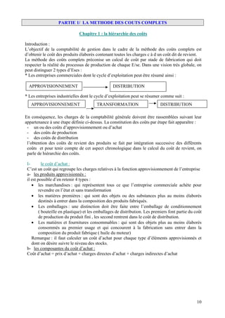 PARTIE 1/ LA METHODE DES COUTS COMPLETS

                               Chapitre 1 : la hiérarchie des coûts

Introduction :
L’objectif de la comptabilité de gestion dans le cadre de la méthode des coûts complets est
d’obtenir le coût des produits élaborés contenant toutes les charges c à d un coût dit de revient.
La méthode des coûts complets préconise un calcul de coût par stade de fabrication qui doit
respecter la réalité du processus de production de chaque E/se. Dans une vision très globale, on
peut distinguer 2 types d’Eses :
* Les entreprises commerciales dont le cycle d’exploitation peut être résumé ainsi :

  APPROVISIONNEMENT                               DISTRIBUTION

* Les entreprises industrielles dont le cycle d’exploitation peut se résumer comme suit :
   APPROVISIONNEMENT                     TRANSFORMATION                       DISTRIBUTION

En conséquence, les charges de la comptabilité générale doivent être rassemblées suivant leur
appartenance à une étape définie ci-dessus. La constitution des coûts par étape fait apparaître :
 - un ou des coûts d’approvisionnement ou d’achat
 - des coûts de production
 - des coûts de distribution
 l’obtention des coûts de revient des produits se fait par intégration successive des différents
 coûts et pour tenir compte de cet aspect chronologique dans le calcul du coût de revient, on
 parle de hiérarchie des coûts.

 I-        le coût d’achat :
 C’est un coût qui regroupe les charges relatives à la fonction approvisionnement de l’entreprise
 a- les produits approvisionnés :
 il est possible d’en retenir 4 types :
    • les marchandises : qui représentent tous ce que l’entreprise commerciale achète pour
         revendre en l’état et sans transformation
    • les matières premières : qui sont des objets ou des substances plus au moins élaborés
         destinés à entrer dans la composition des produits fabriqués.
    • Les emballages : une distinction doit être faite entre l’emballage de conditionnement
         ( bouteille en plastique) et les emballages de distribution. Les premiers font partie du coût
         de production du produit fini , les second rentrent dans le coût de distribution.
    • Les matières et fournitures consommables : qui sont des objets plus au moins élaborés
         consommés au premier usage et qui concourent à la fabrication sans entrer dans la
         composition du produit fabrique ( huile du moteur)
    Remarque : il faut calculer un coût d’achat pour chaque type d’éléments approvisionnés et
    dont on désire suivre le niveau des stocks.
 b- les composantes du coût d’achat :
 Coût d’achat = prix d’achat + charges directes d’achat + charges indirectes d’achat




                                                                                                   10
 