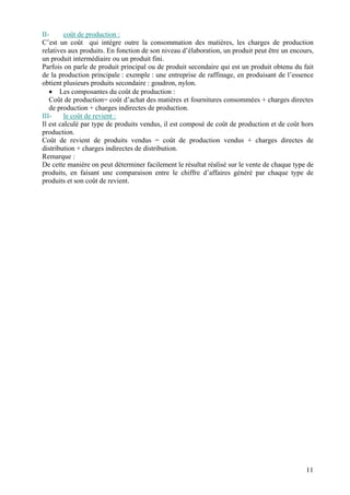 II-      coût de production :
C’est un coût qui intègre outre la consommation des matières, les charges de production
relatives aux produits. En fonction de son niveau d’élaboration, un produit peut être un encours,
un produit intermédiaire ou un produit fini.
Parfois on parle de produit principal ou de produit secondaire qui est un produit obtenu du fait
de la production principale : exemple : une entreprise de raffinage, en produisant de l’essence
obtient plusieurs produits secondaire : goudron, nylon.
   • Les composantes du coût de production :
   Coût de production= coût d’achat des matières et fournitures consommées + charges directes
   de production + charges indirectes de production.
III-     le coût de revient :
Il est calculé par type de produits vendus, il est composé de coût de production et de coût hors
production.
Coût de revient de produits vendus = coût de production vendus + charges directes de
distribution + charges indirectes de distribution.
Remarque :
De cette manière on peut déterminer facilement le résultat réalisé sur le vente de chaque type de
produits, en faisant une comparaison entre le chiffre d’affaires généré par chaque type de
produits et son coût de revient.




                                                                                              11
 