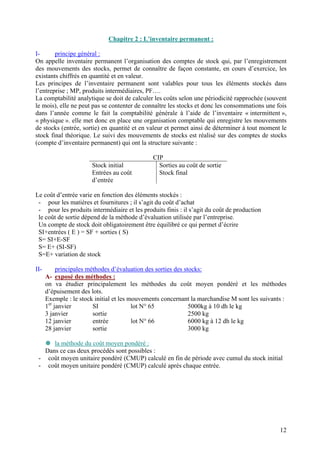 Chapitre 2 : L’inventaire permanent :

I-      principe général :
On appelle inventaire permanent l’organisation des comptes de stock qui, par l’enregistrement
des mouvements des stocks, permet de connaître de façon constante, en cours d’exercice, les
existants chiffrés en quantité et en valeur.
Les principes de l’inventaire permanent sont valables pour tous les éléments stockés dans
l’entreprise ; MP, produits intermédiaires, PF….
La comptabilité analytique se doit de calculer les coûts selon une périodicité rapprochée (souvent
le mois), elle ne peut pas se contenter de connaître les stocks et donc les consommations une fois
dans l’année comme le fait la comptabilité générale à l’aide de l’inventaire « intermittent »,
« physique ». elle met donc en place une organisation comptable qui enregistre les mouvements
de stocks (entrée, sortie) en quantité et en valeur et permet ainsi de déterminer à tout moment le
stock final théorique. Le suivi des mouvements de stocks est réalisé sur des comptes de stocks
(compte d’inventaire permanent) qui ont la structure suivante :

                                               CIP
                       Stock initial             Sorties au coût de sortie
                       Entrées au coût           Stock final
                       d’entrée

Le coût d’entrée varie en fonction des éléments stockés :
 - pour les matières et fournitures ; il s’agit du coût d’achat
 - pour les produits intermédiaire et les produits finis : il s’agit du coût de production
 le coût de sortie dépend de la méthode d’évaluation utilisée par l’entreprise.
 Un compte de stock doit obligatoirement être équilibré ce qui permet d’écrire
 SI+entrées ( E ) = SF + sorties ( S)
 S= SI+E-SF
 S= E+ (SI-SF)
 S=E+ variation de stock

II-        principales méthodes d’évaluation des sorties des stocks:
      A- exposé des méthodes :
      on va étudier principalement les méthodes du coût moyen pondéré et les méthodes
      d’épuisement des lots.
      Exemple : le stock initial et les mouvements concernant la marchandise M sont les suivants :
      1er janvier        SI              lot N° 65             5000kg à 10 dh le kg
      3 janvier          sortie                                2500 kg
      12 janvier         entrée          lot N° 66             6000 kg à 12 dh le kg
      28 janvier         sortie                                3000 kg

      la méthode du coût moyen pondéré :
   Dans ce cas deux procédés sont possibles :
 - coût moyen unitaire pondéré (CMUP) calculé en fin de période avec cumul du stock initial
 - coût moyen unitaire pondéré (CMUP) calculé après chaque entrée.




                                                                                               12
 