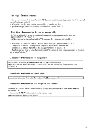 1ère étape : Étude du tableau :

  - Par quoi est mesuré le niveau d'activité ? Si l'entreprise était une entreprise de distribution, quel
  serait l'indicateur utilisé ?
  - Déterminez quelles sont les charges variables et les charges fixes
  - Quelle remarque pouvez-vous faire concernant les "Autres frais " ?

   2ème étape : Décomposition des charges semi-variables :
   Il s'agit de déterminer la part des charges fixes et celle des charges variables selon une
   équation du type : Y = aX + b
   où X représente le niveau d'activité et Y le montant des charges semi-variables.

  - Déterminez la valeur de X et de Y en calculant en premier les valeurs de a et de b
  - Remplissez le tableau Décomposition du poste "Autres frais" en annexe 1-1
  - Remplissez le tableau Répartition des charges variables en annexe1-2
  - Quelle remarque pouvez-vous faire concernant l'évolution du coût variable unitaire en fonction
  du niveau d'activité ?

  3ème étape : Détermination des charges fixes

- Remplissez le tableau Répartition des charges fixes en annexe 1-3
- Quelle remarque pouvez-vous sur l'évolution du coût fixe unitaire en fonction du niveau
d'activité ?


  4ème étape : Détermination du coût total :

Remplissez le tableau Coût total des postes ATLAS en annexe 1-4


  5ème étape : Détermination de la marge sur coût variable :

- A l'aide des calculs réalisés précédemment, complétez le tableau MCV pour poste ATLAS
en annexe 1-5
- Déterminez la MCV unitaire ainsi que le taux de marge
- Quelle remarque pouvez-vous faire ?




                                                                                                            34
 
