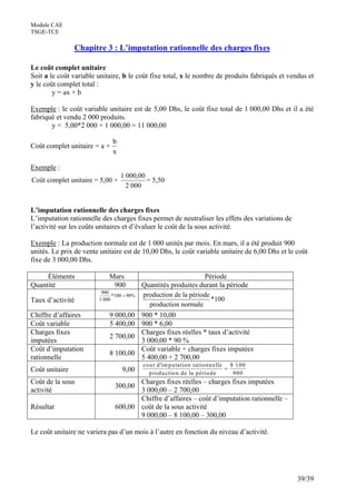 Module CAE
TSGE-TCE

                Chapitre 3 : L’imputation rationnelle des charges fixes

Le coût complet unitaire
Soit a le coût variable unitaire, b le coût fixe total, x le nombre de produits fabriqués et vendus et
y le coût complet total :
        y = ax + b

Exemple : le coût variable unitaire est de 5,00 Dhs, le coût fixe total de 1 000,00 Dhs et il a été
fabriqué et vendu 2 000 produits.
       y = 5,00*2 000 + 1 000,00 = 11 000,00

                              b
Coût complet unitaire = a +
                              x

Exemple :
                                  1 000,00
Coût complet unitaire = 5,00 +             = 5,50
                                    2 000


L’imputation rationnelle des charges fixes
L’imputation rationnelle des charges fixes permet de neutraliser les effets des variations de
l’activité sur les coûts unitaires et d’évaluer le coût de la sous activité.

Exemple : La production normale est de 1 000 unités par mois. En mars, il a été produit 900
unités. Le prix de vente unitaire est de 10,00 Dhs, le coût variable unitaire de 6,00 Dhs et le coût
fixe de 3 000,00 Dhs.

     Éléments               Mars                                 Période
Quantité                     900           Quantités produites durant la période
                         900
                              *100 = 90%   production de la période
Taux d’activité         1 000                                       *100
                                              production normale
Chiffre d’affaires          9 000,00       900 * 10,00
Coût variable               5 400,00       900 * 6,00
Charges fixes                              Charges fixes réelles * taux d’activité
                            2 700,00
imputées                                   3 000,00 * 90 %
Coût d’imputation                          Coût variable + charges fixes imputées
                            8 100,00
rationnelle                                5 400,00 + 2 700,00
                                           co u t d 'im p u tatio n ratio n n elle 8 1 0 0
Coût unitaire                     9,00                                            =
                                             p ro d u ctio n d e la p ério d e      900
Coût de la sous                       Charges fixes réelles – charges fixes imputées
                               300,00
activité                              3 000,00 – 2 700,00
                                      Chiffre d’affaires – coût d’imputation rationnelle –
Résultat                       600,00 coût de la sous activité
                                      9 000,00 – 8 100,00 – 300,00

Le coût unitaire ne variera pas d’un mois à l’autre en fonction du niveau d’activité.




                                                                                                39/39
 