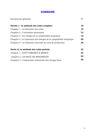 SOMMAIRE

Introduction générale                                                  7


Parties 1 : la méthode des coûts complets                              10
Chapitre 1 : la hiérarchie des coûts                                   10
Chapitre 2 : L’inventaire permanent                                    12
Chapitre 3 : les charges de la comptabilité analytique                 18
Chapitre 4 : le traitement des charges de la comptabilité analytique   20
Chapitre 5 : les éléments correctifs du coût de production             25


Partie 2/ la méthode des coûts partiels                                32
chapitre 1 : COÛT VARIABLE & MARGE :                                   32

chapitre 2 : LE SEUIL DE RENTABILITÉ                                   35

Chapitre 3 : L’imputation rationnelle des charges fixes                39




                                                                            6
 