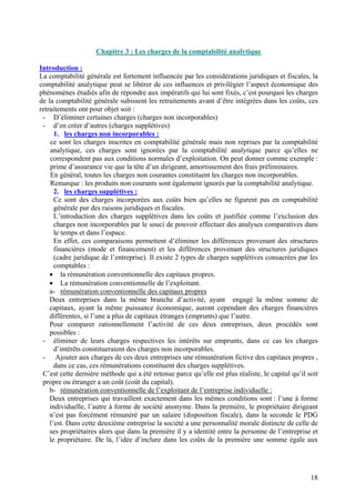 In 
La comptabilité 
comptabilité analytique peut se libérer de ces influences et privilégier l’aspect économique des phénomènes étudiés afin de répondre aux impératifs qui lui sont fixés, c’est pourquoi les charges de la comptabilité générale subissent les retraitements avant d’être intégrées dans les coûts, ces retraitements ont pour objet soit : - D’éliminer certaines charges 
- 
d’en créer d’autres (charges supplétives) 
1 
. les charges non incorporables : 
ce 
sont les charges inscrites en compt 
analytique, ces charges sont ignorées par la comptabilité analytique parce qu’elles ne correspondent pas aux conditions normales d’exploitation. On peut donner comme exemple : prime d’assurance vie que la tête d’un dirigeant, amortissement des frais préliminaires. En général, toutes les charges non courantes constituent les charges non incorporables. 
Remarque : les produits non courants sont également ignorés par la comptabilité analyti 
2. les charges supplétives : 
Ce 
sont des charges incorpor 
générale pur des raisons juridiques et fiscales. L’introduction des charges supplétives dans l 
charges non incorporables par le souci de pouvoir effectuer des analyses comparatives dans le temps et dans l’espace. En effet, ces comparaison 
financières (mode et financement) et les différences provenant des structures juridiques (cadre juridique de l’entreprise). Il existe 2 types de charges supplétives consacrées par les comptables : la rémunéra 
• 
La rémunération conventionnelle de l’exploitant. 
a 
- rémunération conventionnelle des capitaux propre 
De 
ux entreprises dans la même branche d’activité, 
capitaux, ayant la même puissance économique, auront cependant des charges financières différentes, si l’une a plus de capitaux étranges (emprunts) que l’autre. Pour comparer rationnellement l’activité de ces deux entreprises, 
possibles : éliminer d 
d 
’intérêts constitueraient des charges non incorporables. - Ajouter aux charges de ces deux entreprises une rémunér 
d 
ans ce cas, ces rémunérations constituent des charges supplétives. C’est cette dernière méthode qui a été retenue parce qu’elle est plus réa 
propre ou étranger a un coût (coût du capital). b- rémunération conventionnelle de l’explo 
De 
ux entreprises qui travaillent exactement dans les mêmes conditions sont : l’une à forme 
individuelle, l’autre à forme de société anonyme. Dans la première, le propriétaire dirigeant n’est pas forcément rémunéré par un salaire (disposition fiscale), dans la seconde le PDG l’est. Dans cette deuxième entreprise la société a une personnalité morale distincte de celle de ses propriétaires alors que dans la première il y a identité entre la personne de l’entreprise et le propriétaire. De là, l’idée d’inclure dans les coûts de la première une somme égale aux 
18 
 