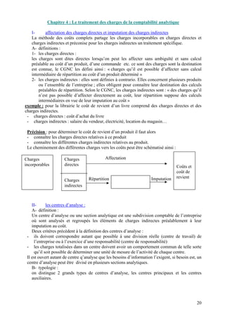 La 
méthode des coûts complets partage les charges incorporables en ch 
charges indirectes et préconise pour les charges indirectes un traitement spécifique. A- définitions : 
1- 
les charges d 
le 
s charges sont dites di 
préalable au coût d’un produit, d’une commande etc. ce sont des charges sont la destination est connue, le CGNC les défini ainsi : « charges qu’il est possible d’affecter sans calcul intermédiaire de répartition au coût d’un produit déterminé » 2- les charges indirectes : elles sont définies à contrario. Elle 
ou 
l’ensemble de l’entreprise ; elles obligent pour connaître leur destination des calculs préalables de répartition. Selon le CGNC, les charges indirectes sont : « des charges qu’il n’est pas possible d’affecter directement au coût, leur répartition suppose des calculs intermédiaires en vue de leur imputation au coût » exemple : pour la librairie le coût de revient d’un livre c 
charges indirectes. - charges directe 
- 
charges indirectes : salaire du vendeur, é 
- connaître les charges directes relatives à ce produit 
- 
connaître les différentes charges indirectes relatives 
L 
e cheminement des différentes charges vers les coûts peut être sché 
A- 
définition : 
Un 
centre d’ana 
où sont analysés et regroupés les éléments de charges indirectes préalablement à leur imputation au coût. Deux critères précèd 
ils doivent correspondre autant que possible à une divisio 
l 
’entreprise ou à l’exercice d’une responsabilité (centre de responsabilité) - les charges totalisées dans un centre doivent avoir un comportement comm 
q 
u’il soit possible de déterminer une unité de mesure de l’activité de chaque centre. Il est ouvert autant de centre q’analyse que les besoins d’information l’exigent, si besoin 
centre d’analyse peut être divisé en plusieurs sections analytiques. B- typologie : 
on 
distingue 2 
incorporables Charges 
C 
directes C 
coût de revient s 
indirecte 
20 
 