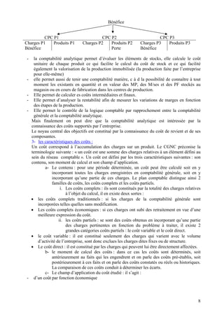 Bénéfice 
CPC P1 
CPC P2 
CPC P3 
Charges P1 
Bénéfice 
Produits P1 
Charges P2 
Produits P2 
Perte 
Charges P3 
Bénéfice 
Produits P3 
- 
la comptabilité analytique permet d’évaluer les éléments de stocks, elle calcule le coût unitaire de chaque produit ce qui facilite le calcul du coût de stock et ce qui facilité également la valorisation de la production immobilisée (la production faite par l’entreprise pour elle-même) 
- 
elle permet aussi de tenir une comptabilité matière, c à d la possibilité de connaître à tout moment les existants en quantité et en valeur des MP, des M/ses et des PF stockés au magasin ou en cours de fabrication dans les centres de production. 
- 
Elle permet de calculer es coûts intermédiaires et finaux. 
- 
Elle permet d’analyser la rentabilité afin de mesurer les variations de marges en fonction des étapes de la production. 
- 
Elle permet le contrôle de la logique comptable par rapprochement entre la comptabilité générale et la comptabilité analytique. 
Mais finalement on peut dire que la comptabilité analytique est intéressée par la connaissance des coûts supportés par l’entreprise. 
Le noyau central des objectifs est constitué par la connaissance du coût de revient et de ses composantes. 
3- les caractéristiques des coûts : 
Un coût correspond à l’accumulation des charges sur un produit. Le CGNC préconise la terminologie suivante : « un coût est une somme des charges relatives à un élément défini au sein du réseau comptable ». Un coût est défini par les trois caractéristiques suivantes : son contenu, son moment de calcul et son champ d’application. 
a- 
Le contenu : pour une période déterminée, un coût peut être calculé soit en y incorporant toutes les charges enregistrées en comptabilité générale, soit en y incorporant qu’une partie de ces charges. Le plan comptable distingue ainsi 2 familles de coûts, les coûts complets et les coûts partiels. 
i. 
Les coûts complets : ils sont constitués par la totalité des charges relatives à l’objet du calcul, il en existe deux sortes : 
• 
les coûts complets traditionnels : si les charges de la comptabilité générale sont incorporées telles quelles sans modification. 
• 
Les coûts complets économiques : si ces charges ont subi des retraitement en vue d’une meilleure expression du coût. 
ii. 
les coûts partiels : se sont des coûts obtenus en incorporant qu’une partie des charges pertinentes en fonction du problème à traiter, il existe 2 grandes catégories coûts partiels : le coût variable et le coût direct. 
• 
le coût variable : il est constitué seulement des charges qui varient avec le volume d’activité de l’entreprise, sont donc exclues les charges dites fixes ou de structure. 
• 
Le coût direct : il est constitué par les charges qui peuvent lui être directement affectées. 
b- 
le moment de calcul des coûts : dans ce cas les coûts sont déterminés, soit antérieurement au faits qui les engendrent et on parle des coûts pré-établis, soit postérieurement à ces faits et on parle des coûts constatés ou réels ou historiques. La comparaison de ces coûts conduit à déterminer les écarts. 
c- 
Le champ d’application du coût étudié : il s’agit : 
- 
d’un coût par fonction économique 
8 
 