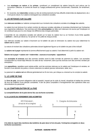 • Les avantages en nature et les primes, constituent un complément de salaire lorsqu’ils sont prévus par la
convention collective, le contrat de travail ou l’usage professionnel (prime d’ancienneté, d’assiduité, de rendement,
etc.).
• En revanche, les indemnités versées au titre de remboursements de frais effectifs (indemnités de déplacement, etc.)
n’ont pas la nature d’un salaire et échappent aux cotisations sociales.
4. LES RETENUES SUR SALAIRE
Les retenues sociales sur salaires correspondent aux montants des cotisations sociales à la charge des salariés.
Le salaire brut est diminué d’un certain nombre de retenues sociales calculées et reversées directement par l’entreprise
aux organismes collecteurs. Ces sommes sont dites précomptées car elles sont retenues à la source par l’employeur et
ne constituent pas pour lui une charge à la différence des charges patronales.
L’ensemble de ces cotisations sociales est calculé sur la base du salaire brut ou en fonction d’une limite appelée
« plafond », relevé par décret au 1er janvier et 1er juillet de chaque année.
Les retenues sociales sur salaire s’inscrivent sur le bulletin de paie en diminution du salaire brut pour déterminer le
salaire net du salarié.
La nature et montant des cotisations patronales doivent également figurer sur le bulletin de paie à titre indicatif.
Le salaire net à payer représente la somme effectivement payé au salarié. Il est déterminé à partir du salaire net :
Salaire net à payer = salaire net + indemnités - avances et acomptes - oppositions
Les acomptes et avances sont des sommes versées avant la date normale de paiement du salaire. Les acomptes
correspondent au travail déjà effectué à la date de leur versement, alors que les avances sont des sommes versées par
anticipation.
Les oppositions, appelées aussi saisies-arrêts, sont les sommes retenues sur le salaire par l’employeur et versées, en
fonction d’une décision de justice, à divers créanciers du salarié (pension alimentaire, dette, etc.).
Le paiement du salaire net est effectué généralement en fin de mois, par chèque ou virement sur le compte du salarié.
5. LE LIVRE DE PAIE
Le livre de paie, document obligatoire coté et paraphé, imposé par le code du travail, récapitule et totalise les sommes
de tous les bulletins d’une période considérée. Il sert de pièce comptable à l’enregistrement des opérations liées aux
rémunérations du personnel.
6. LA COMPTABILISATION DE LA PAIE
La comptabilisation de la paie donne lieu aux écritures suivantes :
6.1 A LA DATE DU VERSEMENT DES ACOMPTES
A la date du report des mentions des bulletins de paie dans le livre de paie, l’entreprise enregistre en deux
écritures successives :
AUTEUR : KARINE PETIT 3
 