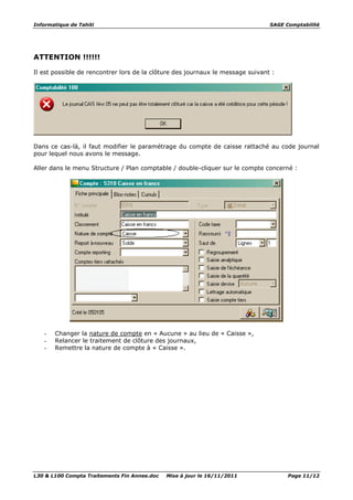 Informatique de Tahiti SAGE Comptabilité
L30 & L100 Compta Traitements Fin Annee.doc Mise à jour le 16/11/2011 Page 11/12
ATTENTION !!!!!!
Il est possible de rencontrer lors de la clôture des journaux le message suivant :
Dans ce cas-là, il faut modifier le paramétrage du compte de caisse rattaché au code journal
pour lequel nous avons le message.
Aller dans le menu Structure / Plan comptable / double-cliquer sur le compte concerné :
- Changer la nature de compte en « Aucune » au lieu de « Caisse »,
- Relancer le traitement de clôture des journaux,
- Remettre la nature de compte à « Caisse ».
 