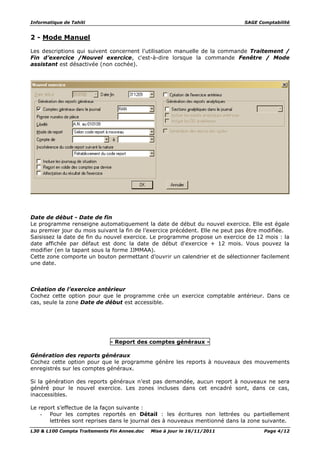 Informatique de Tahiti SAGE Comptabilité
L30 & L100 Compta Traitements Fin Annee.doc Mise à jour le 16/11/2011 Page 4/12
2 - Mode Manuel
Les descriptions qui suivent concernent l'utilisation manuelle de la commande Traitement /
Fin d’exercice /Nouvel exercice, c'est-à-dire lorsque la commande Fenêtre / Mode
assistant est désactivée (non cochée).
Date de début - Date de fin
Le programme renseigne automatiquement la date de début du nouvel exercice. Elle est égale
au premier jour du mois suivant la fin de l’exercice précédent. Elle ne peut pas être modifiée.
Saisissez la date de fin du nouvel exercice. Le programme propose un exercice de 12 mois : la
date affichée par défaut est donc la date de début d'exercice + 12 mois. Vous pouvez la
modifier (en la tapant sous la forme JJMMAA).
Cette zone comporte un bouton permettant d’ouvrir un calendrier et de sélectionner facilement
une date.
Création de l’exercice antérieur
Cochez cette option pour que le programme crée un exercice comptable antérieur. Dans ce
cas, seule la zone Date de début est accessible.
- Report des comptes généraux -
Génération des reports généraux
Cochez cette option pour que le programme génère les reports à nouveaux des mouvements
enregistrés sur les comptes généraux.
Si la génération des reports généraux n’est pas demandée, aucun report à nouveaux ne sera
généré pour le nouvel exercice. Les zones incluses dans cet encadré sont, dans ce cas,
inaccessibles.
Le report s’effectue de la façon suivante :
- Pour les comptes reportés en Détail : les écritures non lettrées ou partiellement
lettrées sont reprises dans le journal des à nouveaux mentionné dans la zone suivante.
 
