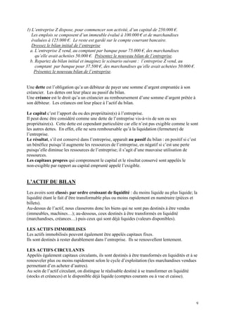 1) L’entreprise Z dispose, pour commencer son activité, d’un capital de 250.000 €.
Les emplois se composent d’un immeuble évalué à 100.000 € et de marchandises
évaluées à 125.000 €. Le reste est gardé sur le compte courrant bancaire.
Dressez le bilan initial de l’entreprise
a. L’entreprise Z vend, au comptant par banque pour 75.000 €, des marchandises
qu’elle avait achetées 50.000 €. Présentez le nouveau bilan de l’entreprise.
b. Repartez du bilan initial et imaginez le scénario suivant : l’entreprise Z vend, au
comptant par banque pour 37.500 €, des marchandises qu’elle avait achetées 50.000 €.
Présentez le nouveau bilan de l’entreprise.
Une dette est l’obligation qu’a un débiteur de payer une somme d’argent empruntée à son
créancier. Les dettes ont leur place au passif du bilan.
Une créance est le droit qu’a un créancier au remboursement d’une somme d’argent prêtée à
son débiteur. Les créances ont leur place à l’actif du bilan.
Le capital c’est l’apport du ou des propriétaire(s) à l’entreprise.
Il peut donc être considéré comme une dette de l’entreprise vis-à-vis de son ou ses
propriétaire(s). Cette dette est cependant particulière car elle n’est pas exigible comme le sont
les autres dettes. En effet, elle ne sera remboursable qu’à la liquidation (fermeture) de
l’entreprise.
Le résultat, s’il est conservé dans l’entreprise, apparaît au passif du bilan : en positif si c’est
un bénéfice puisqu’il augmente les ressources de l’entreprise, en négatif si c’est une perte
puisqu’elle diminue les ressources de l’entreprise; il s’agit d’une mauvaise utilisation de
ressources.
Les capitaux propres qui comprennent le capital et le résultat conservé sont appelés le
non-exigible par rapport au capital emprunté appelé l’exigible.
L’ACTIF DU BILAN
Les avoirs sont classés par ordre croissant de liquidité : du moins liquide au plus liquide; la
liquidité étant le fait d’être transformable plus ou moins rapidement en numéraire (pièces et
billets).
Au-dessus de l’actif, nous classerons donc les biens qui ne sont pas destinés à être vendus
(immeubles, machines…); au-dessous, ceux destinés à être transformés en liquidité
(marchandises, créances…) puis ceux qui sont déjà liquides (valeurs disponibles).
LES ACTIFS IMMOBILISES
Les actifs immobilisés peuvent également être appelés capitaux fixes.
Ils sont destinés à rester durablement dans l’entreprise. Ils se renouvellent lentement.
LES ACTIFS CIRCULANTS
Appelés également capitaux circulants, ils sont destinés à être transformés en liquidités et à se
renouveler plus ou moins rapidement selon le cycle d’exploitation (les marchandises vendues
permettant d’en acheter d’autres).
Au sein de l’actif circulant, on distingue le réalisable destiné à se transformer en liquidité
(stocks et créances) et le disponible déjà liquide (comptes courants ou à vue et caisse).
9
 