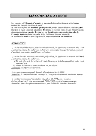 LES COMPTES D’ATTENTE
Les comptes «499 Compte d’attente» et leurs subdivisions fonctionnent, selon les cas
comme des comptes d’actif ou de passif.
Ils sont utilisés pour des montants qui ne peuvent, faute d’une information suffisante, être
imputés de façon certaine à un compte déterminé au moment où ils doivent être enregistrés
et pour permettre de répartir des charges sur des périodes plus courtes que celle de
l’exercice légal quand une entreprise désire établir une situation mensuelle.
Ils doivent être soldés le plus tôt possible et impérativement en fin d’exercice.
APPLICATIONS
1) Un avis de crédit bancaire, sans aucune explication, fait apparaître un montant de 3.150 €.
L’entreprise entame des recherches et il s’avère, un mois plus tard, qu’il s’agit du paiement
d’un client. Journalisez les différentes opérations.
2) Un avis de débit bancaire, sans aucune justification, fait apparaître un montant de 5.000 €.
L’entreprise entame des recherches.
a) Un mois plus tard, il s’avère qu’il s’agit d’une erreur de la banque et l’entreprise reçoit
un nouvel avis.
b) A la fin de l’exercice, les recherches n’ont pas abouti.
Journalisez les différentes opérations.
3) Les amortissements annuels du matériel roulant sont de 12.000 €.
Journalisez la comptabilisation à envisager si l’entreprise désire établir un résultat mensuel.
4) Une taxe communale d’exploitation est évaluée à 6.000 € pour l’exercice.
En juin, elle est payée pour un montant de 7.000 € (AER et extrait de compte reçus).
Journalisez toutes les opérations nécessaires pour établir des situations mensuelles.
99
 
