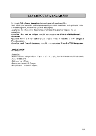 LES CHEQUES A ENCAISSER
Le compte 540 «chèque à encaisser fait partie des valeurs disponibles.
Il est utilisé pour suivre les mouvements des chèques reçus (des clients principalement) dans
l’attente des pièces justificatives (extraits de compte).
A cette fin, des subdivisions du compte peuvent être utiles pour suivre pas à pas les
opérations.
Quand un client paie par chèque, on solde son compte et on débite le «5400 chèques à
encaisser».
Quand on dépose le chèque en banque, on solde ce compte et on débite le «5401 chèques à
l’encaissement».
Quand on reçoit l’extrait de compte on solde ce compte et on débite le «5500 Banque cc».
APPLICATION
Journalisez
-Etablissement d’une facture de 25.822,28 € TVAC (21%) pour marchandises avec escompte
ferme de 660,02 €.
-Paiement par chèque.
-Remise du chèque à la banque.
-Réception de l’extrait de compte.
100
 