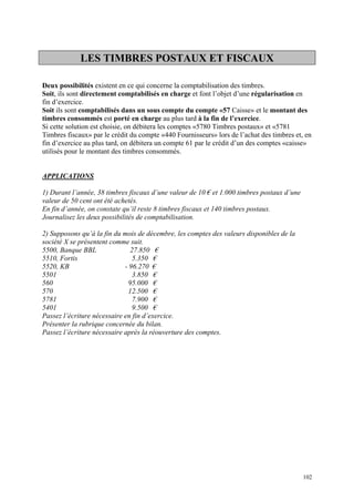 LES TIMBRES POSTAUX ET FISCAUX
Deux possibilités existent en ce qui concerne la comptabilisation des timbres.
Soit, ils sont directement comptabilisés en charge et font l’objet d’une régularisation en
fin d’exercice.
Soit ils sont comptabilisés dans un sous compte du compte «57 Caisse» et le montant des
timbres consommés est porté en charge au plus tard à la fin de l’exercice.
Si cette solution est choisie, on débitera les comptes «5780 Timbres postaux» et «5781
Timbres fiscaux» par le crédit du compte «440 Fournisseurs» lors de l’achat des timbres et, en
fin d’exercice au plus tard, on débitera un compte 61 par le crédit d’un des comptes «caisse»
utilisés pour le montant des timbres consommés.
APPLICATIONS
1) Durant l’année, 38 timbres fiscaux d’une valeur de 10 € et 1.000 timbres postaux d’une
valeur de 50 cent ont été achetés.
En fin d’année, on constate qu’il reste 8 timbres fiscaux et 140 timbres postaux.
Journalisez les deux possibilités de comptabilisation.
2) Supposons qu’à la fin du mois de décembre, les comptes des valeurs disponibles de la
société X se présentent comme suit.
5500, Banque BBL 27.850 €
5510, Fortis 5.350 €
5520, KB - 96.270 €
5501 3.850 €
560 95.000 €
570 12.500 €
5781 7.900 €
5401 9.500 €
Passez l’écriture nécessaire en fin d’exercice.
Présenter la rubrique concernée du bilan.
Passez l’écriture nécessaire après la réouverture des comptes.
102
 