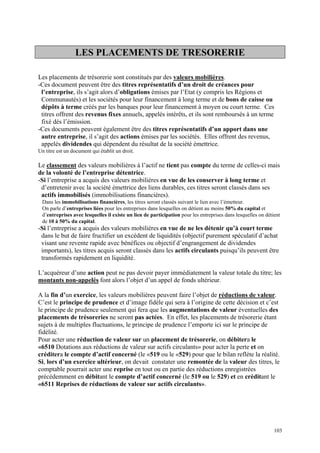 LES PLACEMENTS DE TRESORERIE
Les placements de trésorerie sont constitués par des valeurs mobilières.
-Ces document peuvent être des titres représentatifs d’un droit de créances pour
l’entreprise, ils s’agit alors d’obligations émises par l’Etat (y compris les Régions et
Communautés) et les sociétés pour leur financement à long terme et de bons de caisse ou
dépôts à terme créés par les banques pour leur financement à moyen ou court terme. Ces
titres offrent des revenus fixes annuels, appelés intérêts, et ils sont remboursés à un terme
fixé dés l’émission.
-Ces documents peuvent également être des titres représentatifs d’un apport dans une
autre entreprise, il s’agit des actions émises par les sociétés. Elles offrent des revenus,
appelés dividendes qui dépendent du résultat de la société émettrice.
Un titre est un document qui établit un droit.
Le classement des valeurs mobilières à l’actif ne tient pas compte du terme de celles-ci mais
de la volonté de l’entreprise détentrice.
-Si l’entreprise a acquis des valeurs mobilières en vue de les conserver à long terme et
d’entretenir avec la société émettrice des liens durables, ces titres seront classés dans ses
actifs immobilisés (immobilisations financières).
Dans les immobilisations financières, les titres seront classés suivant le lien avec l’émetteur.
On parle d’entreprises liées pour les entreprises dans lesquelles on détient au moins 50% du capital et
d’entreprises avec lesquelles il existe un lien de participation pour les entreprises dans lesquelles on détient
de 10 à 50% du capital.
-Si l’entreprise a acquis des valeurs mobilières en vue de ne les détenir qu’à court terme
dans le but de faire fructifier un excédent de liquidités (objectif purement spéculatif d’achat
visant une revente rapide avec bénéfices ou objectif d’engrangement de dividendes
importants), les titres acquis seront classés dans les actifs circulants puisqu’ils peuvent être
transformés rapidement en liquidité.
L’acquéreur d’une action peut ne pas devoir payer immédiatement la valeur totale du titre; les
montants non-appelés font alors l’objet d’un appel de fonds ultérieur.
A la fin d’un exercice, les valeurs mobilières peuvent faire l’objet de réductions de valeur.
C’est le principe de prudence et d’image fidèle qui sera à l’origine de cette décision et c’est
le principe de prudence seulement qui fera que les augmentations de valeur éventuelles des
placements de trésoreries ne seront pas actées. En effet, les placements de trésorerie étant
sujets à de multiples fluctuations, le principe de prudence l’emporte ici sur le principe de
fidélité.
Pour acter une réduction de valeur sur un placement de trésorerie, on débitera le
«6510 Dotations aux réductions de valeur sur actifs circulants» pour acter la perte et on
créditera le compte d’actif concerné (le «519 ou le «529) pour que le bilan reflète la réalité.
Si, lors d’un exercice ultérieur, on devait constater une remontée de la valeur des titres, le
comptable pourrait acter une reprise en tout ou en partie des réductions enregistrées
précédemment en débitant le compte d’actif concerné (le 519 ou le 529) et en créditant le
«6511 Reprises de réductions de valeur sur actifs circulants».
103
 