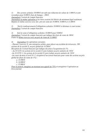1) Des actions achetées 10.000 € ont subi une réduction de valeur de 1.000 € et sont
revendues pour 8.000 €, frais de banque : 200 €.
Journalisez l’extrait de compte bancaire.
Journalisez la même opération si les titres avaient été libérés du minimum légal seulement.
Refaites le même exercice avec des prix de vente de 10.000 €, 9.000 € et 11.000 €.
2) Soit le remboursement d’obligations achetées 10.000 € et détenues à court terme.
Journalisez l’extrait de compte bancaire.
3) Soit la vente d’obligations achetées 10.000 € pour 9.000 €.
Journalisez l’extrait de compte bancaire qui indique des frais de vente de 100 €.
Faites le même exercice avec un prix de vente de 11.000 €.
4) Journalisez les opérations suivantes.
- Durant l’exercice N, une entreprise achète, pour placer un excédent de trésorerie, 100
actions de la société X, au prix global de 14.500 €
Réception de l’extrait bancaire qui indique des frais d’acquisition de 1%.
- Au 31/12/N, les actions de la société X sont évaluées au prix unitaire de 130 €
-Au 31/12/N+1, les actions de la société X sont évaluée au prix unitaire de 138 €
-Au cours du mois d’avril N+2, réception d’un extrait bancaire pour vente des actions au prix
global de (frais de vente de 1%) :
a. 13.500 €
b. 14.000 €
c. 15.000 €
Pour le point b, imaginez un montant non appelé de 75% et enregistrer l’opération au
livre-journal.
105
 