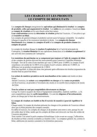 LES CHARGES ET LES PRODUITS
LE COMPTE DE RESULTATS
Les comptes de charges enregistrent les opérations qui diminuent le résultat; les comptes
de produits, celles qui augmentent le résultat. Les soldes de ces comptes s’inscrivent dans
un compte de résultats où ils sont classés selon leur nature.
Leur confrontation permet de déterminer le résultat global de l’exercice. C’est celui-ci qui
est transféré au bilan.
Les comptes de gestion (charges et produits) suivent aussi la logique comptable : les emplois
(charges) à gauche et les ressources (produits) à droite. Les comptes de charges
fonctionnent donc comme des comptes d’actif et les comptes de produits comme des
comptes de passif.
Le compte de résultats dégage le résultat d’exploitation lié à l’activité principale de
l’entreprise, le résultat financier lié aux opérations financières et le résultat exceptionnel lié
aux activités non courantes de l’entreprise.
Les mutations du patrimoine ne se compensent pas toujours à l’aide de comptes de bilan
et des comptes de gestion doivent être mouvementés pour conserver l’équilibre bilantaire.
Exemple : lors de la vente d’une machine qui vaut 12.500 € pour 15.000 €, le compte d’actif
«machines» est crédité de 12.500 € et le compte d’actif «clients» débité de 15.000 €; la
différence est un produit exceptionnel de 2.500 €.
Pour être équilibré, le bilan doit donc être présenté après affectation du résultat (imputation du
résultat final au passif du bilan).
Les achats de matières premières ou de marchandises et les ventes sont traités en deux
temps :
-durant l’exercice, les achats sont comptabilisés en charges et les ventes en produits;
-en fin d’exercice, on procède à l’inventaire des stocks et on rectifie le(s) compte(s) de stocks
du bilan.
Tous les achats ne sont pas comptabilisés directement en charges
Lorsqu’ils visent à acquérir des biens d’équipement (immeubles, matériel, mobilier…), ils
sont comptabilisés dans les actifs immobilisés. Ce sont des dépenses d’investissements
prises en charge par le biais des amortissements.
Le compte de résultats est établit en fin d’exercice de manière à pouvoir équilibrer le
bilan.
Chaque année, le compte de résultats présente les charges et les produits de l’exercice clôturé
alors que le bilan présente des comptes cumulés.
En début d’exercice, les comptes de charges et de produits sont remis à zéro, puisqu’ils ont
été soldés dans le bilan, tandis que les comptes de bilan sont réouverts sur base des soldes de
l’exercice précédent.
Tout comme l’on remet le petit compteur kilométrique à zéro avant un voyage, l’affectation
du résultat au bilan consiste à remettre ce résultat à zéro. Le compteur général, lui, comme le
bilan, additionne de manière cumulative les kilomètres parcourus.
14
 