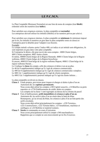 LE P.C.M.N.
Le Plan Comptable Minimum Normalisé est une liste de noms de comptes (leur libellé)
ordonnée selon des numéros (leur indice).
Pour satisfaire aux exigences externes, le plan comptable est normalisé.
Les entreprises doivent utiliser les intitulés (libellés) et les numéros prévus par celui-ci.
Pour satisfaire aux exigences internes, le plan comptable est minimum (le minimum imposé
par la loi, les intitulés et numéros en gras dans le plan comptable remis en classe) et
l’entreprise peut le détailler pour l’adapter à ses besoins.
Exemple :
Le compte intitulé «clients» porte l’indice 400; cet indice et cet intitulé sont obligatoires, ils
sont imprimés en gras dans votre plan comptable.
Si l’entreprise le désire, elle peut ouvrir des sous-comptes : 4000 Clients belges,
4001 Clients européens, 4002 Autres clients.
Et même, 40000 Clients belges de la Région flamande, 40001 Clients belges de la Région
wallonne, 40002 Clients belges de la Région bruxelloise.
Et encore, 400010 Client belge de la région wallonne Dupont, 400011 Client belge de la
région wallonne Durant…
Le 4 indique la classe du compte, celle des créances et dettes à un an au plus.
Le 40 (le 0 supplémentaire) indique qu’il s’agit de créances commerciales.
Le 400 (le 0 supplémentaire) indique qu’il s’agit de créances commerciales «simples».
Le 4001 (le 1 supplémentaire) indique qu’il s’agit de clients européens.
Le 40013 (le 3 supplémentaire) pourrait indiquer qu’il s’agit de clients italiens…
Le plan comptable est divisé en classes.
Classe 1 Fonds propres, provisions pour risques et charges et dettes à plus d’un an.
Autrement dit, les capitaux permanents.
Nous avons déjà utilisé les comptes «100 Capital souscrit», «14 Bénéfice ou perte
reportée» et «1730 Etablissements de crédit, dettes en compte».
Les comptes de la classe 1 sont regroupés au-dessus de la colonne du passif.
Classe 2 Frais d’établissement, actifs immobilisés et créances à plus d’un an.
Autrement dit, les actifs à plus d’un an situés dans le haut du bilan.
Remarquons, qu’au niveau du bilan, les créances à plus d’un an font partie des
actifs circulants.
Nous avons déjà utilisé principalement les comptes : «220 Terrains»,
«221 Constructions», «222 Terrains bâtis», «23 Installations, machines et
outillages» et «24 Mobilier et matériel roulant».
Classe 3 Stocks et commandes en cours d’exécution.
Nous avons principalement utilisé le compte «340 marchandises».
Rappelons que ce compte ne sera mouvementé qu’en fin d’exercice.
17
 