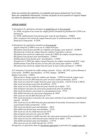 Grâce aux numéros des opérations, le comptable peut passer aisément de l’un à l’autre.
Dans une comptabilité informatisée, l’écriture est passée au livre-journal et le logiciel impute
lui-même les opérations dans les comptes.
APPLICATIONS
1) Enregistrez les opérations suivantes au grand-livre et au livre-journal.
-Le 28/08, réception d’un extrait de compte postal constatant un paiement de 6.250 € à un
fournisseur.
-Le 29/08, établissement d’une facture pour vente de marchandises : 5.000 €.
-Dito, réception d’un extrait de compte bancaire pour le remboursement d’une dette
financière à long terme : 6.250 €.
2) Enregistrez les opérations suivantes au livre-journal.
-Apport initial de 25.000 € versé sur le compte bancaire.
-Réception d’une facture payable au comptant, par banque, pour matériel : 10.000 €.
-Réception de l’extrait de compte bancaire relatif à l’opération ci-dessus.
-Réception d’un extrait de compte pour retrait de 5.000 € du compte courant bancaire.
-Réception d’une facture pour marchandises : 3.000 €.
-Etablissement d’une facture pour marchandises : 4.500 €.
-Transfert de 12.500 € du compte courant bancaire au compte courant postal (E.C. reçu).
-Etablissement d’une fiche de paie et d’une pièce de caisse pour salaires : 4.500 € .
-Réception d’un extrait de compte bancaire pour le loyer (ordre permanent : 2.500 €).
3) L’entreprise V présente les soldes initiaux suivants. Caisse : 66.250 €, actions détenues à
court terme : 20.000 €, marchandises : 8.750 €, banque : 30.000 €,
dépôts à trois mois : 5.000 €.
-Elle prend en charge et paie les salaires par banque : 2.500 € (extrait de compte reçu).
-Elle reçoit un avis de débit bancaire pour son loyer (ordre permanent) : 625 €.
-Elle reçoit un extrait de compte bancaire pour vente d’actions : 4.625 € (VA de 2.500 €).
-Elle reçoit une facture pour frais de publicité : 875 €
-Elle reçoit un avis de crédit bancaire pour intérêts sur le dépôt : 75 €.
-Elle enregistre une pièce de caisse pour paiement des frais de publicité.
-Elle reçoit une facture concernant sa consommation d’eau : 375 €.
-Elle établit une pièce de caisse pour disparition de 100 €.
-Elle reçoit un avis de débit bancaire de 375 €.
-Elle reçoit une facture et une pièce de caisse pour entretien d’une mobylette complètement
amortie : 62,50 €.
-Elle reçoit un avis de débit bancaire pour paiement d’une prime d’assurance non relative
au personnel (ordre permanent) : 125 €.
-Elle reçoit une facture pour marchandises : 500 €.
-Elle établit une facture pour marchandises : 325 €.
-Elle reçoit un avis de crédit bancaire de 325 €.
-Elle enregistre une pièce de caisse de 500 €.
-Elle reçoit une facture et établit une pièce de caisse pour transport de marchandises : 50 €
-Elle reçoit un avis de crédit bancaire pour intérêts sur le dépôt : 175 €.
-Elle établit une facture pour marchandises : 1.875 €.
-Elle reçoit un avis de crédit bancaire de 1.875 €.
Enregistrez ces opérations dans les documents appropriés et présentez les comptes annuels.
24
 
