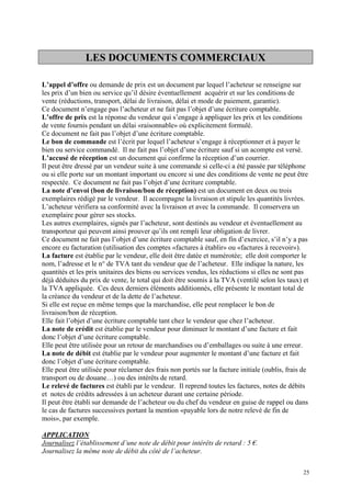 LES DOCUMENTS COMMERCIAUX
L’appel d’offre ou demande de prix est un document par lequel l’acheteur se renseigne sur
les prix d’un bien ou service qu’il désire éventuellement acquérir et sur les conditions de
vente (réductions, transport, délai de livraison, délai et mode de paiement, garantie).
Ce document n’engage pas l’acheteur et ne fait pas l’objet d’une écriture comptable.
L’offre de prix est la réponse du vendeur qui s’engage à appliquer les prix et les conditions
de vente fournis pendant un délai «raisonnable» où explicitement formulé.
Ce document ne fait pas l’objet d’une écriture comptable.
Le bon de commande est l’écrit par lequel l’acheteur s’engage à réceptionner et à payer le
bien ou service commandé. Il ne fait pas l’objet d’une écriture sauf si un acompte est versé.
L’accusé de réception est un document qui confirme la réception d’un courrier.
Il peut être dressé par un vendeur suite à une commande si celle-ci a été passée par téléphone
ou si elle porte sur un montant important ou encore si une des conditions de vente ne peut être
respectée. Ce document ne fait pas l’objet d’une écriture comptable.
La note d’envoi (bon de livraison/bon de réception) est un document en deux ou trois
exemplaires rédigé par le vendeur. Il accompagne la livraison et stipule les quantités livrées.
L’acheteur vérifiera sa conformité avec la livraison et avec la commande. Il conservera un
exemplaire pour gérer ses stocks.
Les autres exemplaires, signés par l’acheteur, sont destinés au vendeur et éventuellement au
transporteur qui peuvent ainsi prouver qu’ils ont rempli leur obligation de livrer.
Ce document ne fait pas l’objet d’une écriture comptable sauf, en fin d’exercice, s’il n’y a pas
encore eu facturation (utilisation des comptes «factures à établir» ou «factures à recevoir»).
La facture est établie par le vendeur, elle doit être datée et numérotée; elle doit comporter le
nom, l’adresse et le n° de TVA tant du vendeur que de l’acheteur. Elle indique la nature, les
quantités et les prix unitaires des biens ou services vendus, les réductions si elles ne sont pas
déjà déduites du prix de vente, le total qui doit être soumis à la TVA (ventilé selon les taux) et
la TVA appliquée. Ces deux derniers éléments additionnés, elle présente le montant total de
la créance du vendeur et de la dette de l’acheteur.
Si elle est reçue en même temps que la marchandise, elle peut remplacer le bon de
livraison/bon de réception.
Elle fait l’objet d’une écriture comptable tant chez le vendeur que chez l’acheteur.
La note de crédit est établie par le vendeur pour diminuer le montant d’une facture et fait
donc l’objet d’une écriture comptable.
Elle peut être utilisée pour un retour de marchandises ou d’emballages ou suite à une erreur.
La note de débit est établie par le vendeur pour augmenter le montant d’une facture et fait
donc l’objet d’une écriture comptable.
Elle peut être utilisée pour réclamer des frais non portés sur la facture initiale (oublis, frais de
transport ou de douane…) ou des intérêts de retard.
Le relevé de factures est établi par le vendeur. Il reprend toutes les factures, notes de débits
et notes de crédits adressées à un acheteur durant une certaine période.
Il peut être établi sur demande de l’acheteur ou du chef du vendeur en guise de rappel ou dans
le cas de factures successives portant la mention «payable lors de notre relevé de fin de
mois», par exemple.
APPLICATION
Journalisez l’établissement d’une note de débit pour intérêts de retard : 5 €.
Journalisez la même note de débit du côté de l’acheteur.
25
 