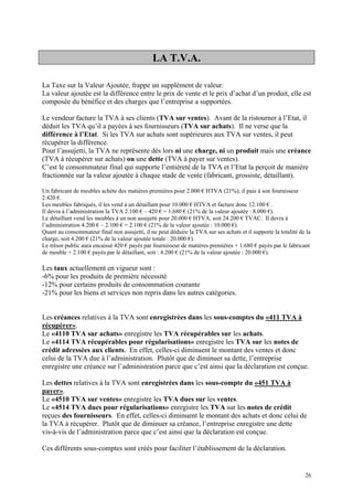 LA T.V.A.
La Taxe sur la Valeur Ajoutée, frappe un supplément de valeur.
La valeur ajoutée est la différence entre le prix de vente et le prix d’achat d’un produit, elle est
composée du bénéfice et des charges que l’entreprise a supportées.
Le vendeur facture la TVA à ses clients (TVA sur ventes). Avant de la ristourner à l’Etat, il
déduit les TVA qu’il a payées à ses fournisseurs (TVA sur achats). Il ne verse que la
différence à l’Etat. Si les TVA sur achats sont supérieures aux TVA sur ventes, il peut
récupérer la différence.
Pour l’assujetti, la TVA ne représente dès lors ni une charge, ni un produit mais une créance
(TVA à récupérer sur achats) ou une dette (TVA à payer sur ventes).
C’est le consommateur final qui supporte l’entièreté de la TVA et l’Etat la perçoit de manière
fractionnée sur la valeur ajoutée à chaque stade de vente (fabricant, grossiste, détaillant).
Un fabricant de meubles achète des matières premières pour 2.000 € HTVA (21%); il paie à son fournisseur
2.420 €.
Les meubles fabriqués, il les vend à un détaillant pour 10.000 € HTVA et facture donc 12.100 € .
Il devra à l’administration la TVA 2.100 € – 420 € = 1.680 € (21% de la valeur ajoutée : 8.000 €).
Le détaillant vend les meubles à un non assujetti pour 20.000 € HTVA, soit 24.200 € TVAC. Il devra à
l’administration 4.200 € – 2.100 € = 2.100 € (21% de la valeur ajoutée : 10.000 €).
Quant au consommateur final non assujetti, il ne peut déduire la TVA sur ses achats et il supporte la totalité de la
charge, soit 4.200 € (21% de la valeur ajoutée totale : 20.000 €).
Le trésor public aura encaissé 420 € payés par fournisseur de matières premières + 1.680 € payés par le fabricant
de meuble + 2.100 € payés par le détaillant, soit : 4.200 € (21% de la valeur ajoutée : 20.000 €).
Les taux actuellement en vigueur sont :
-6% pour les produits de première nécessité
-12% pour certains produits de consommation courante
-21% pour les biens et services non repris dans les autres catégories.
Les créances relatives à la TVA sont enregistrées dans les sous-comptes du «411 TVA à
récupérer».
Le «4110 TVA sur achats» enregistre les TVA récupérables sur les achats.
Le «4114 TVA récupérables pour régularisations» enregistre les TVA sur les notes de
crédit adressées aux clients. En effet, celles-ci diminuent le montant des ventes et donc
celui de la TVA due à l’administration. Plutôt que de diminuer sa dette, l’entreprise
enregistre une créance sur l’administration parce que c’est ainsi que la déclaration est conçue.
Les dettes relatives à la TVA sont enregistrées dans les sous-compte du «451 TVA à
payer».
Le «4510 TVA sur ventes» enregistre les TVA dues sur les ventes.
Le «4514 TVA dues pour régularisations» enregistre les TVA sur les notes de crédit
reçues des fournisseurs. En effet, celles-ci diminuent le montant des achats et donc celui de
la TVA à récupérer. Plutôt que de diminuer sa créance, l’entreprise enregistre une dette
vis-à-vis de l’administration parce que c’est ainsi que la déclaration est conçue.
Ces différents sous-comptes sont créés pour faciliter l’établissement de la déclaration.
26
 