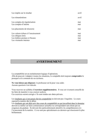 Les impôts sur le résultat avril
Les rémunérations avril
Les comptes de régularisation mai
Les comptes d’attente mai
Les placements de trésorerie mai
Les valeurs échues à l’encaissement mai
Les chèques émis mai
Les timbres postaux et fiscaux mai
Les virements internes mai
AVERTISSEMENT
La comptabilité est un enchaînement logique d’opérations.
Afin de pouvoir s’adapter à toutes les situations, le comptable doit toujours comprendre le
pourquoi et le comment de ses écritures.
Ne vous laissez pas dépasser, le professeur est là pour vous aider.
Aucune question n’est ridicule.
Vous recevrez un syllabus d’exercices supplémentaires. Il vous est vivement conseillé de
les faire de manière à vous exercer seul(e)s.
Ces exercices seront corrigés s’ils sont rendus aux dates prévues.
Les étudiants qui n’ont jamais fait de comptabilité ne doivent pas s’inquiéter. Le cours
reprend la matière dès le début.
Les étudiants qui ont déjà suivi des cours de comptabilité ou qui travaillent dans le domaine
doivent se méfier car leurs connaissances actuelles ne correspondent sans doute pas au
exigences du graduat. Ils doivent être particulièrement attentifs à la compréhension et à
l’avancement de la matière. Ce ne sont pas spécialement ces derniers qui réussissent le plus
brillamment.
2
 