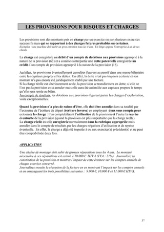 LES PROVISIONS POUR RISQUES ET CHARGES
Les provisions sont des montants pris en charge par un exercice ou par plusieurs exercices
successifs mais qui se rapportent à des charges futures probables ou certaines.
Exemples : une machine doit subir un gros entretien tous les 4 ans. Un litige oppose l’entreprise à un de ses
clients.
La charge est enregistrée au débit d’un compte de dotations aux provisions approprié à la
nature de la provision (63) et a comme contrepartie une dette potentielle enregistrée au
crédit d’un compte de provision approprié à la nature de la provision (16).
Au bilan, les provisions éventuellement cumulées figurent au passif dans une masse bilantaire
entre les capitaux propres et les dettes. En effet, la dette n’est pas toujours certaine et son
montant n’a pas encore été juridiquement établi par une facture.
Si la charge réelle est ultérieurement actée, la provision se transformera en dette; si elle ne
l’est pas la provision est à annuler mais elle aura été assimilée aux capitaux propres le temps
qu’elle sera restée au bilan.
Au compte de résultats, les dotations aux provisions figurent parmi les charges d’exploitation,
voire exceptionnelles.
Quand la provision n’a plus de raison d’être, elle doit être annulée dans sa totalité par
l’extourne de l’écriture de départ (écriture inverse) en employant deux sous compte pour
extourner la charge : l’un comptabilisant l’utilisation de la provision et l’autre la reprise
éventuelle de la provision (quand la provision est plus importante que la charge réelle).
La charge réelle est elle enregistrée normalement dans la rubrique appropriée mais
annulée dans le compte de résultats par les charges négatives d’utilisation et de reprise
éventuelle. En effet, la charge a déjà été imputée à ou aux exercice(s) précédent(s) et ne peut
être comptabilisée deux fois.
APPLICATION
Une chaîne de montage doit subir de grosses réparations tous les 4 ans. Le montant
nécessaire à ces réparations est estimé à 10.000 € HTVA (TVA : 21%). Journalisez la
constitution de la provision et montrez l’impact de cette écriture sur les comptes annuels de
chaque exercice concerné.
Journalisez ensuite la réception de la facture en en montrant l’impact sur les comptes annuels
et en envisageant les trois possibilités suivantes : 9.000 €, 10.000 € et 11.000 € HTVA.
37
 