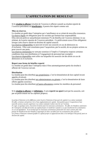L’AFFECTATION DU RESULTAT
Si le résultat à affecter (résultat de l’exercice à affecter cumulé au résultat reporté de
l’exercice précédent) est bénéficiaire, il pourra être réparti comme suit.
Mise en réserves.
Le résultat est gardé dans l’entreprise qui s’autofinance en se créant de nouvelles ressources.
La réserve légale est obligatoire pour les sociétés qui limitent leur responsabilité.
Elles doivent prélever annuellement minimum 5% du bénéfice de l’exercice diminué, le cas
échéant, de la perte reportée de l’exercice précédent. Ce prélèvement cesse d’être obligatoire
lorsque cette réserve atteint un dixième du capital souscrit.
Les réserves indisponibles ne peuvent revenir aux associés en cas de démission ou
d’exclusion. Elles sont constituées pour l’acquisition, par la société, de ses propres actions ou
pour couvrir une perte.
Les réserves immunisées ne sont pas soumises à l’impôt si l’entreprise respecte certaines
conditions (leur non distribution et l’engagement de personnel par exemple).
Les réserves disponibles sont celles sur lesquelles les associés ont des droits en cas de
démission ou d’exclusion.
Report sous forme de bénéfice reporté
Le résultat est gardé dans l’entreprise mais il fera automatiquement partie du résultat à
affecter de l’exercice suivant.
Distribution
Le résultat peut être distribué aux propriétaires; c’est la rémunération de leur capital investi
appelée dividende.
Le résultat peut être distribué aux administrateurs ou gérants; c’est la rémunération de leurs
efforts appelée tantièmes.
Le résultat peut être distribué à d’autres allocataires comme les membres du personnel.
Si le résultat à affecter est déficitaire, il sera reporté ou apuré (soit par les associés, soit
par un prélèvement sur les capitaux propres).
La prime d’émission est la différence entre le prix d’émission d’une part de capital et sa valeur nominale.
En effet, certaines entreprises, lors d’une augmentation de capital, font parfois payer l’acquisition d’une
nouvelle action à un prix supérieur à sa valeur nominale (valeur inscrite sur l’action).
Il s’agit, en quelque sorte, d’un droit d’entrée pour les nouveaux actionnaires. En effet, les bénéfices antérieurs
de l’entreprise ont déjà été inclus au capital propre et viendront s’ajouter à ce que toucheront les actionnaires
en cas de liquidation. Il est normal que les nouveaux actionnaires paient dès lors leurs actions plus cher
puisqu’ils bénéficieront des bénéfices engrangés (et donc sacrifiés) par les actionnaires plus anciens.
Les primes d’émission viennent gonfler le capital propre et apparaissent donc à la rubrique II du passif, juste en
dessous du capital.
38
 